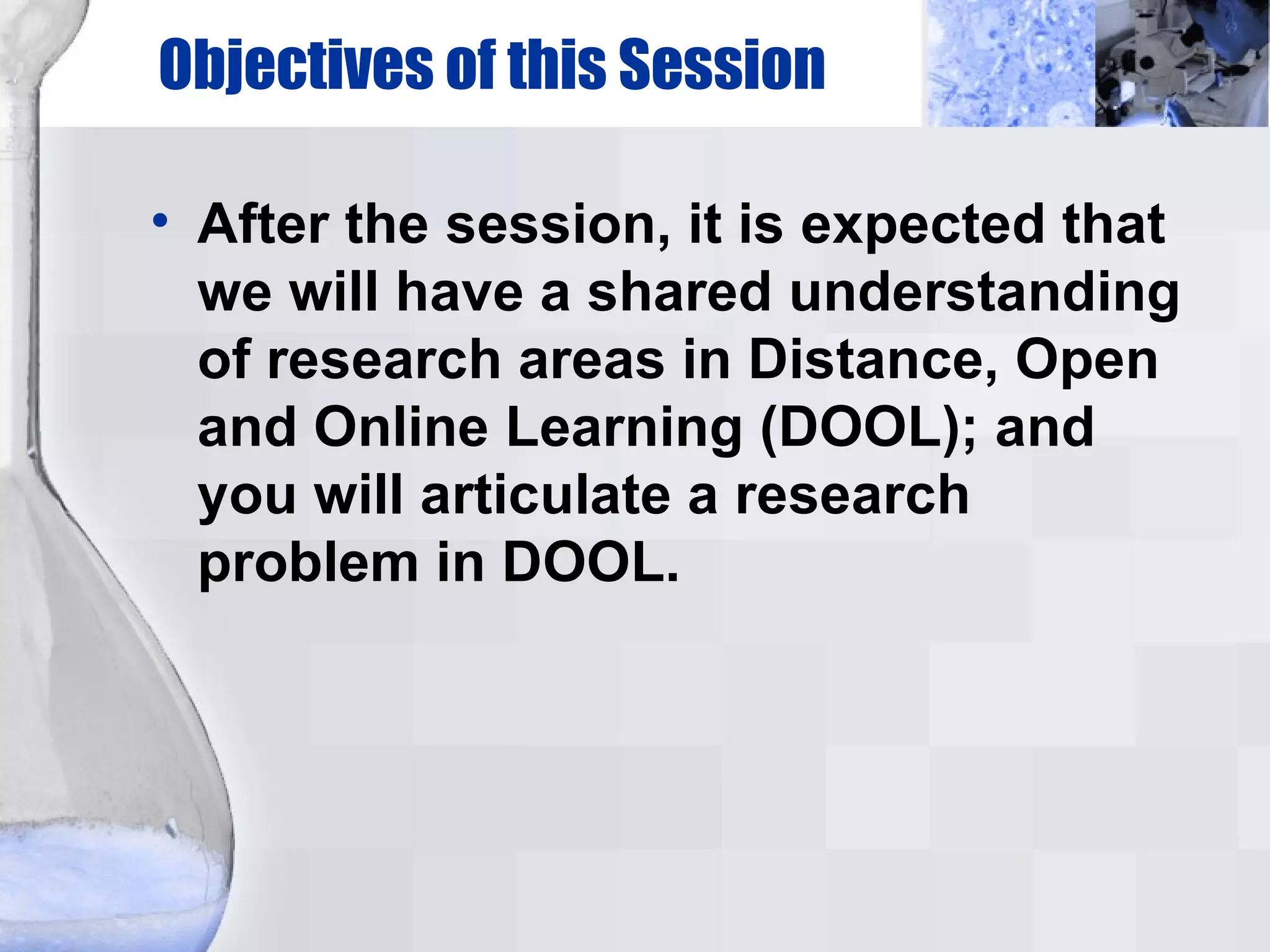 Objectives of this Session After the session, it is expected that we will have a shared understanding of research areas in Distance, Open and Online Learning (DOOL); and you will articulate a research problem in DOOL. 