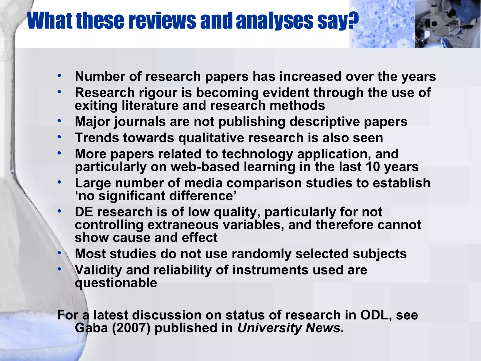 What these reviews and analyses say? Number of research papers has increased over the years Research rigour is becoming evident through the use of exiting literature and research methods Major journals are not publishing descriptive papers Trends towards qualitative research is also seen More papers related to technology application, and particularly on web-based learning in the last 10 years Large number of media comparison studies to establish ‘no significant difference’ DE research is of low quality, particularly for not controlling extraneous variables, and therefore cannot show cause and effect Most studies do not use randomly selected subjects Validity and reliability of instruments used are questionable For a latest discussion on status of research in ODL, see Gaba (2007) published in  University News. 