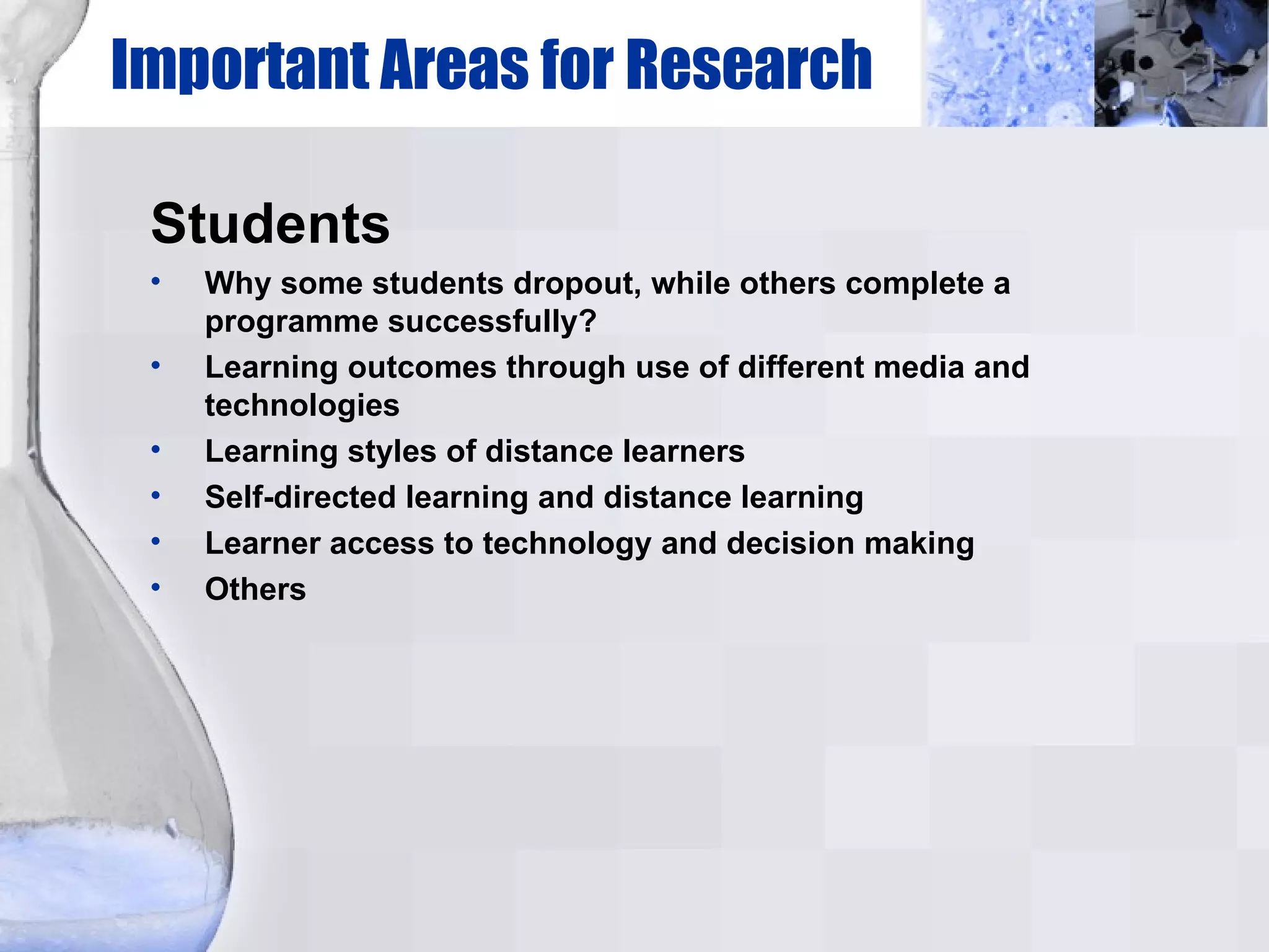 Important Areas for Research Students Why some students dropout, while others complete a programme successfully? Learning outcomes through use of different media and technologies Learning styles of distance learners Self-directed learning and distance learning Learner access to technology and decision making Others 
