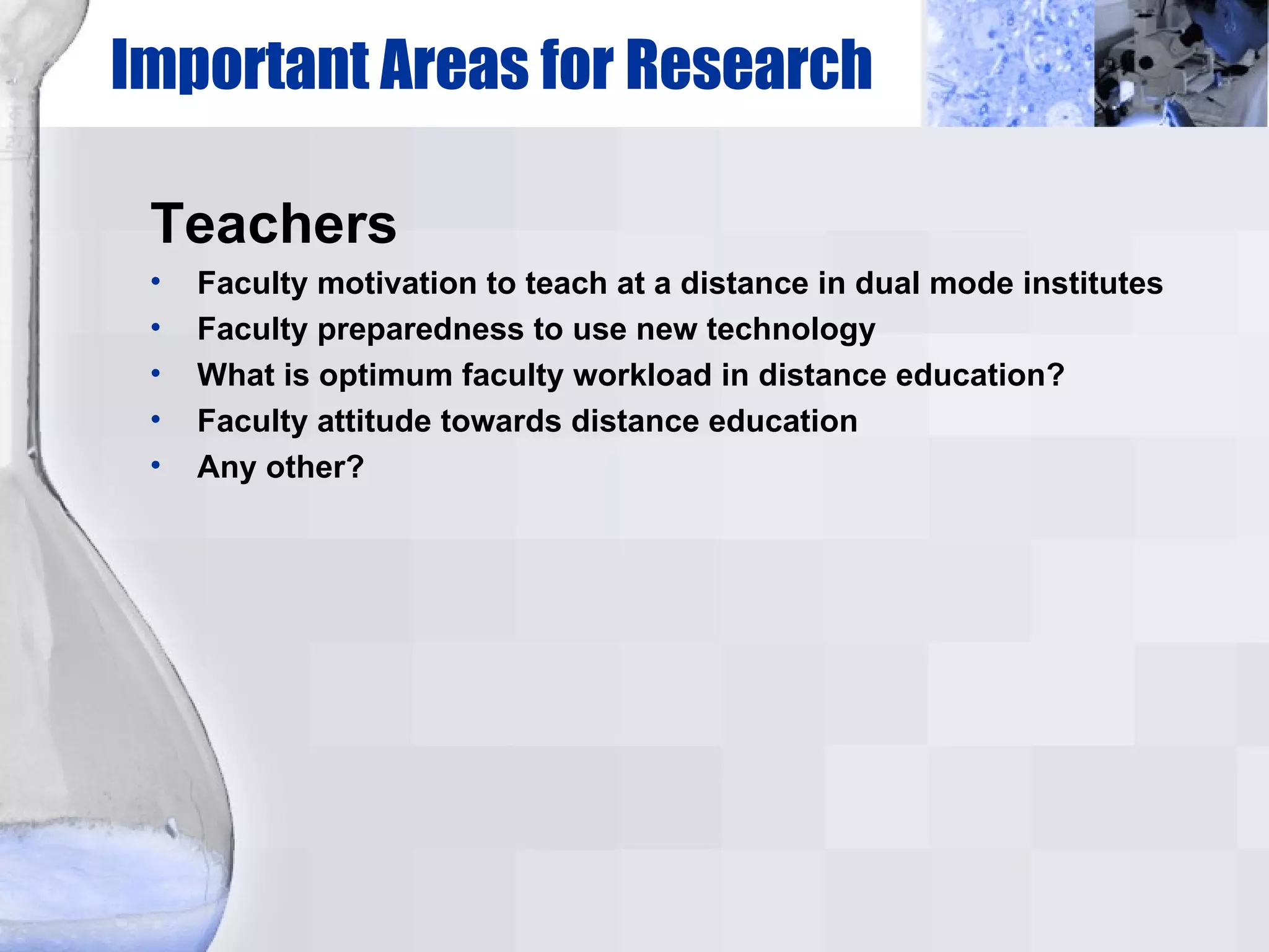 Important Areas for Research Teachers Faculty motivation to teach at a distance in dual mode institutes Faculty preparedness to use new technology What is optimum faculty workload in distance education? Faculty attitude towards distance education Any other? 