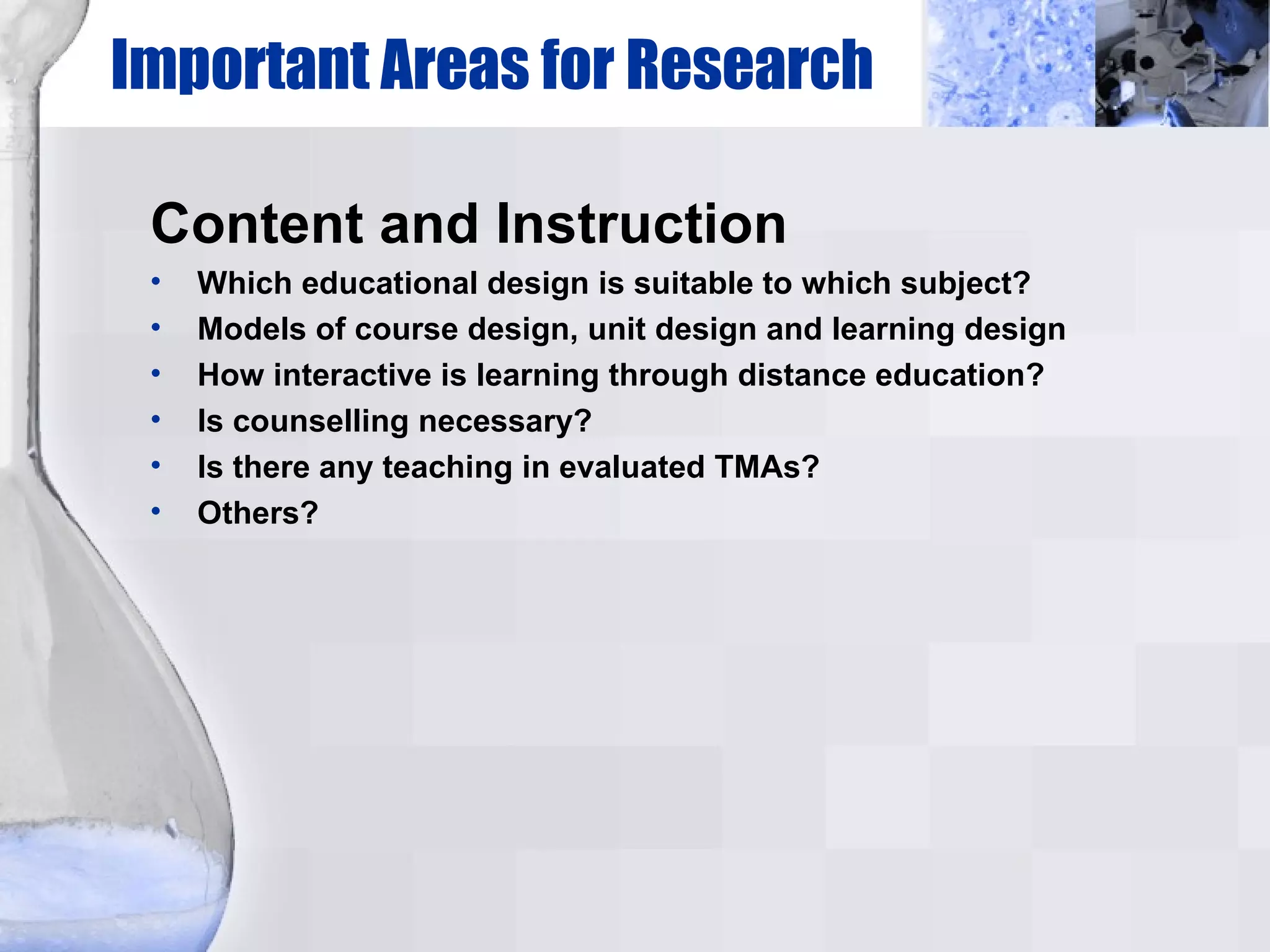 Important Areas for Research Content and Instruction Which educational design is suitable to which subject? Models of course design, unit design and learning design How interactive is learning through distance education? Is counselling necessary? Is there any teaching in evaluated TMAs? Others? 