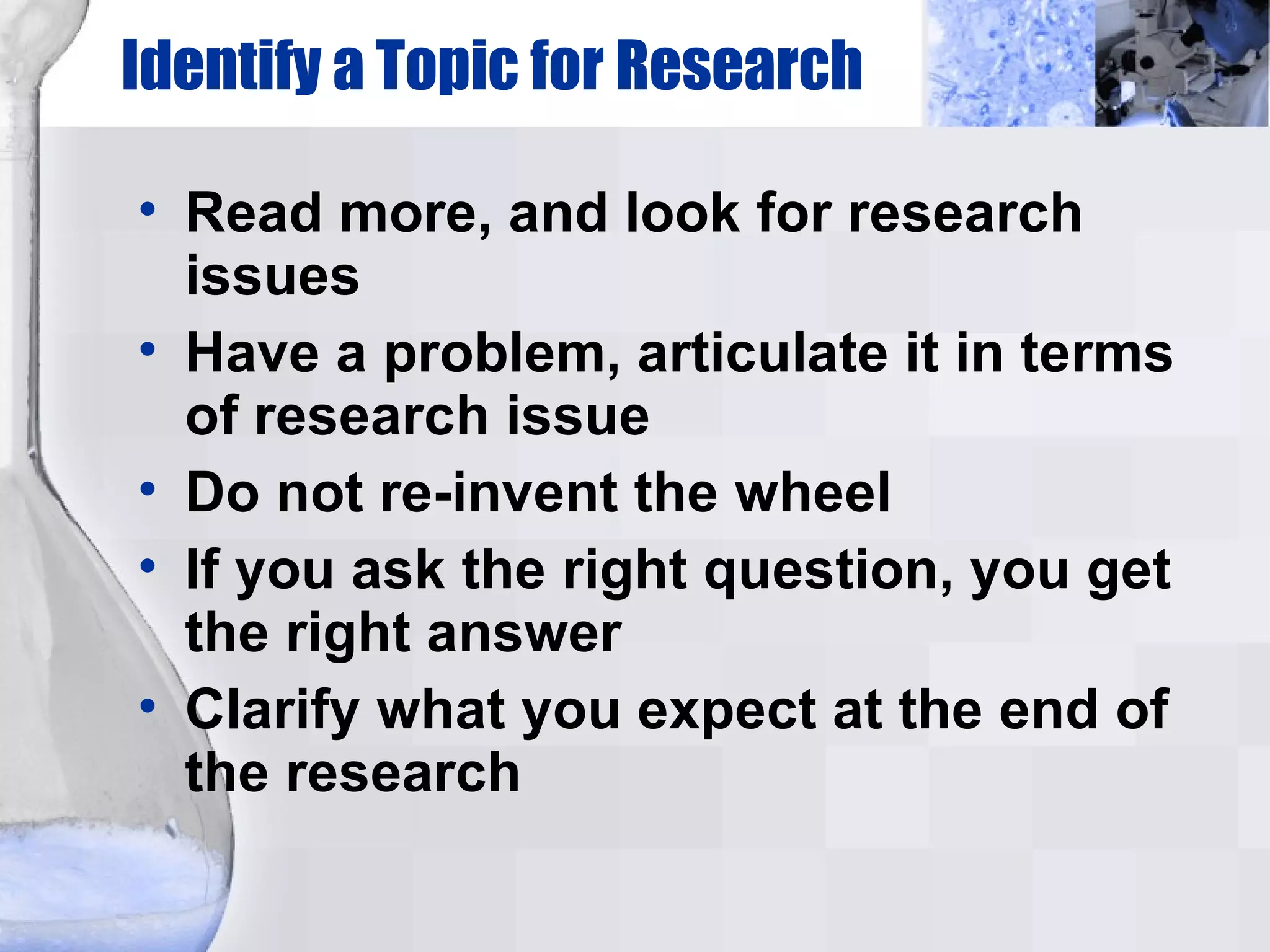 Identify a Topic for Research Read more, and look for research issues Have a problem, articulate it in terms of research issue Do not re-invent the wheel If you ask the right question, you get the right answer Clarify what you expect at the end of the research 