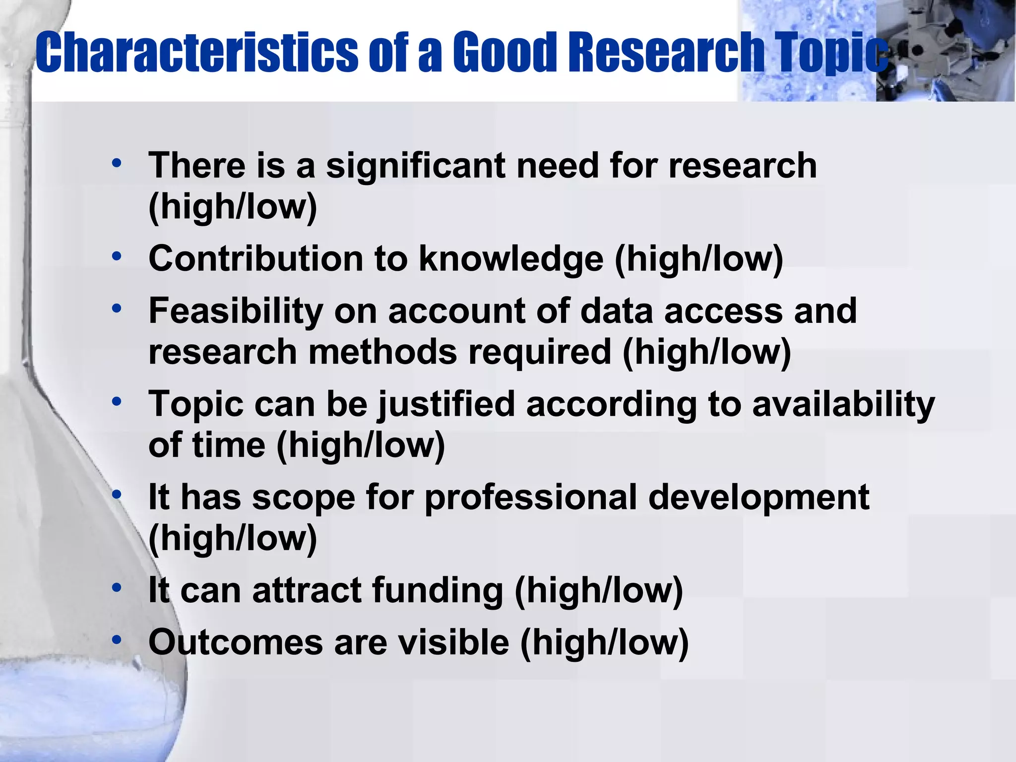 Characteristics of a Good Research Topic There is a significant need for research (high/low)‏ Contribution to knowledge (high/low)‏ Feasibility on account of data access and research methods required (high/low)‏ Topic can be justified according to availability of time (high/low)‏ It has scope for professional development (high/low)‏ It can attract funding (high/low)‏ Outcomes are visible (high/low)‏ 