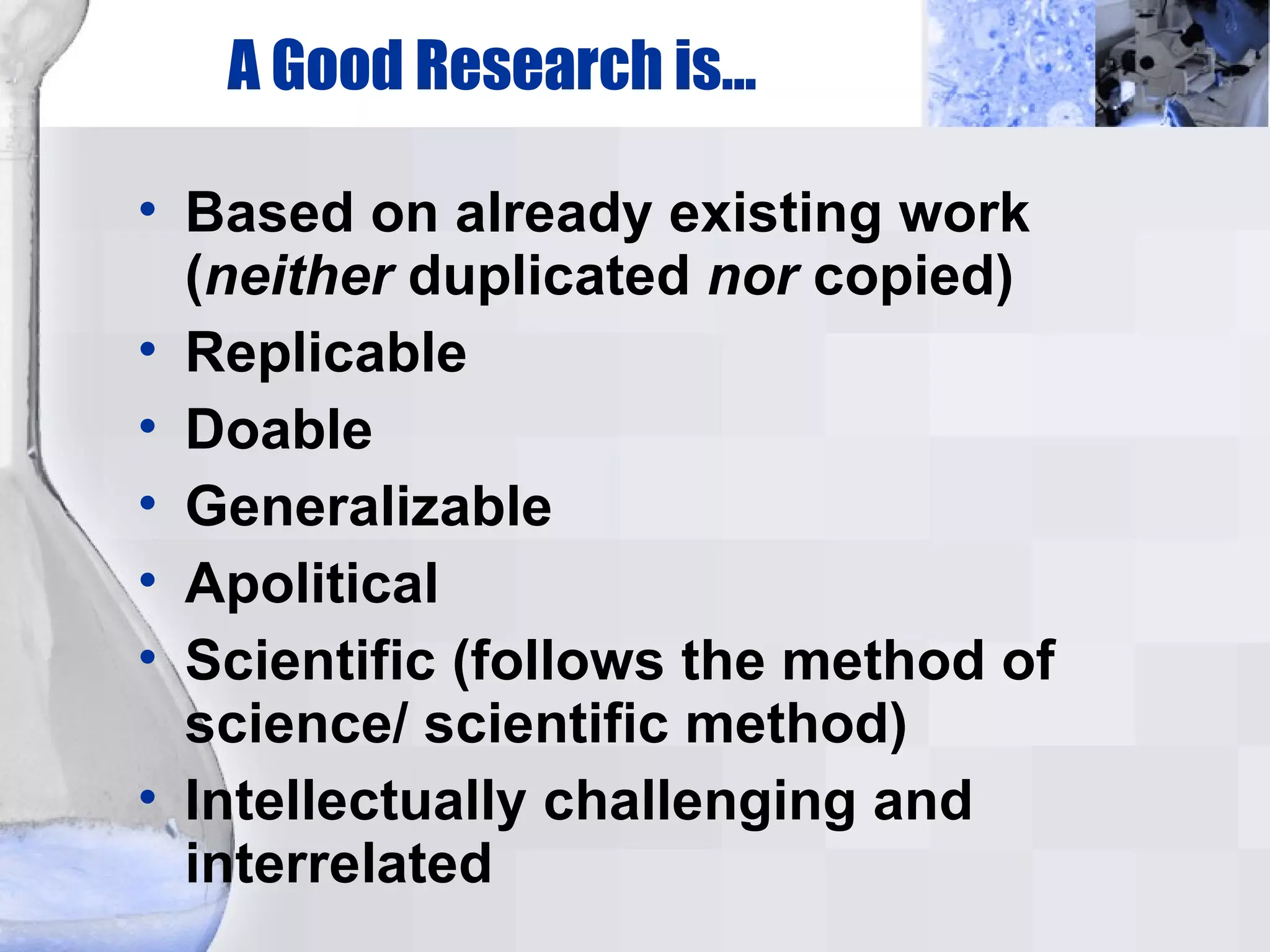 A Good Research is... Based on already existing work ( neither  duplicated  nor  copied)‏ Replicable Doable Generalizable Apolitical Scientific (follows the method of science/ scientific method)‏ Intellectually challenging and interrelated 