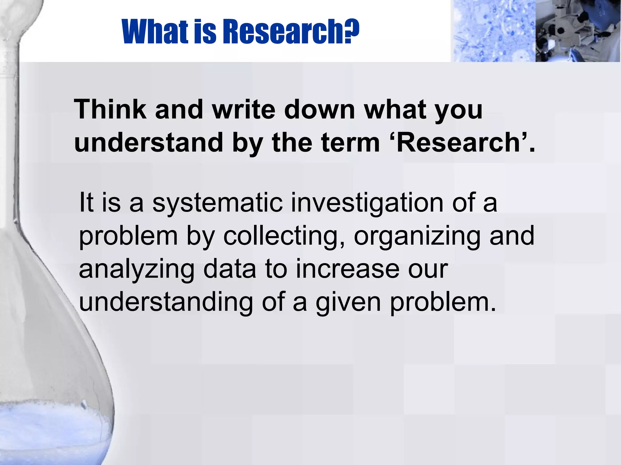 What is Research? Think and write down what you understand by the term ‘Research’. It is a systematic investigation of a problem by collecting, organizing and analyzing data to increase our understanding of a given problem. 