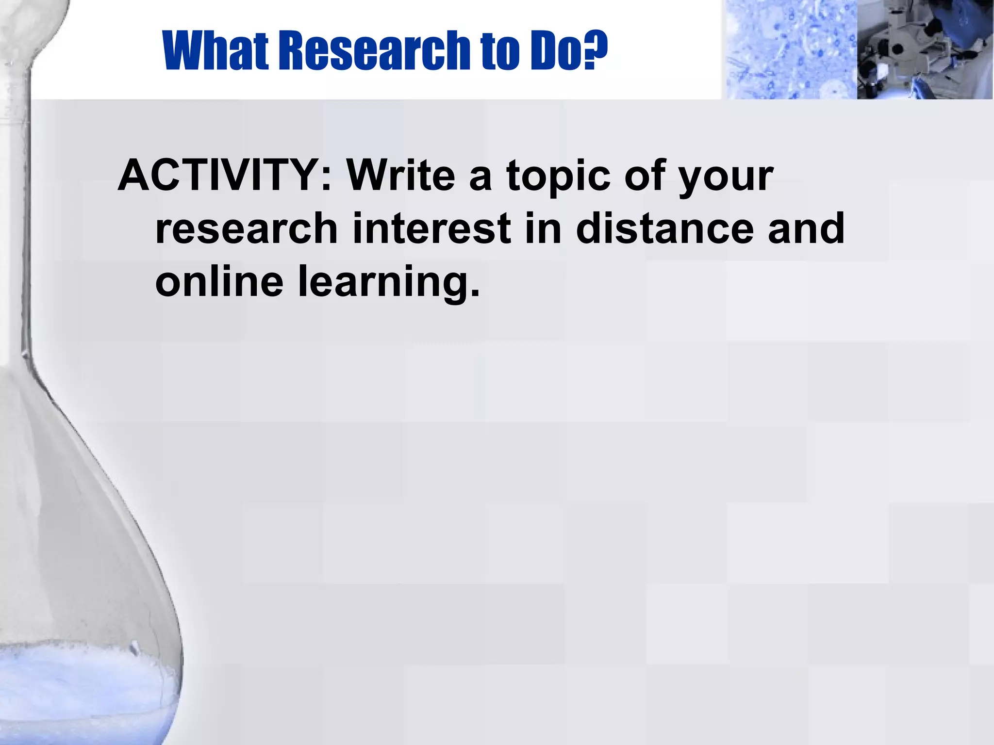 What Research to Do? ACTIVITY: Write a topic of your research interest in distance and online learning. 