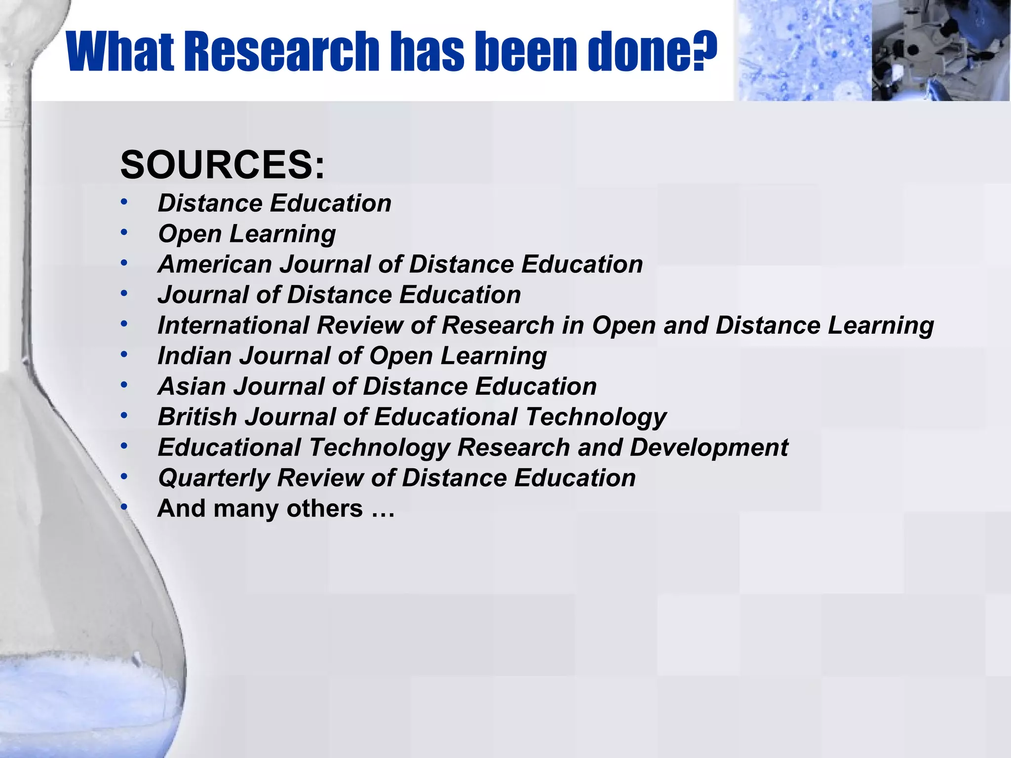 What Research has been done? SOURCES: Distance Education Open Learning American Journal of Distance Education Journal of Distance Education International Review of Research in Open and Distance Learning Indian Journal of Open Learning Asian Journal of Distance Education British Journal of Educational Technology Educational Technology Research and Development Quarterly Review of Distance Education And many others … 