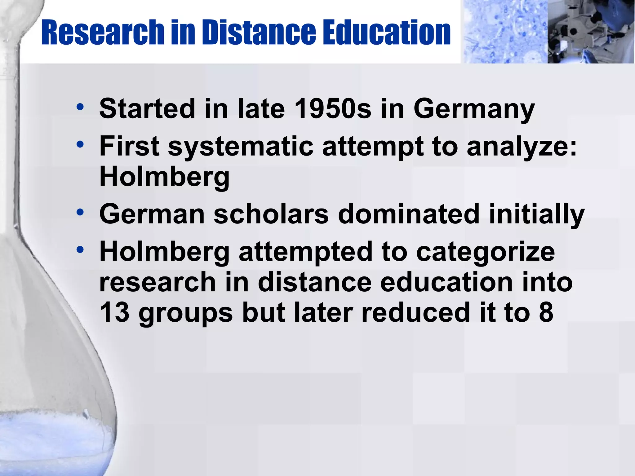 Research in Distance Education Started in late 1950s in Germany First systematic attempt to analyze: Holmberg German scholars dominated initially Holmberg attempted to categorize research in distance education into 13 groups but later reduced it to 8 
