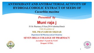 Presented by
Muni raja j
IV B- Pharmacy II Sem,2014 Admitted Batch
Under the guidance of
MR. PRANABESH SIKDAR
Department Of Pharmaceutical Chemistry
SEVEN HILLS COLLEGE OF PHARMACY
Accredited ‘A’ grade by NAAC
Tirupati 517561.
ANTIOXIDANT AND ANTIBACTERIALACTIVITY OF
HYDROALCOHOLIC EXTRACT OF SEEDS OF
Cucurbita maxima
1
 