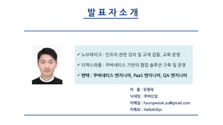 발 표 자 소 개
 노브레이크 : 인프라 관련 강의 및 교재 집필, 교육 운영
 티맥스와플 : 쿠버네티스 기반의 협업 솔루션 구축 및 운영
 맨텍 : 쿠버네티스 엔지니어, PaaS 엔지니어, QA 엔지니어
이 름 : 유형욱
닉네임 : 쿠버신입
이메일 : hyungwook.yu@gmail.com
카톡ID : HelloKittys
 