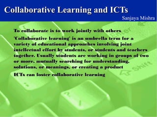 Collaborative Learning and ICTsCollaborative Learning and ICTs
Sanjaya Mishra
To collaborate is to work jointly with othersTo collaborate is to work jointly with others
'Collaborative learning' is an umbrella term for a'Collaborative learning' is an umbrella term for a
variety of educational approaches involving jointvariety of educational approaches involving joint
intellectual effort by students, or students and teachersintellectual effort by students, or students and teachers
together. Usually students are working in groups of twotogether. Usually students are working in groups of two
or more, mutually searching for understanding,or more, mutually searching for understanding,
solutions, or meanings, or creating a productsolutions, or meanings, or creating a product
ICTs can foster collaborative learningICTs can foster collaborative learning
 
