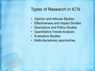 Types of Research in ICTs Opinion and Attitude Studies Effectiveness and Impact Studies Descriptive and Policy Studies Quantitative Trends Analysis Evaluative Studies Multi-disciplinary approaches 