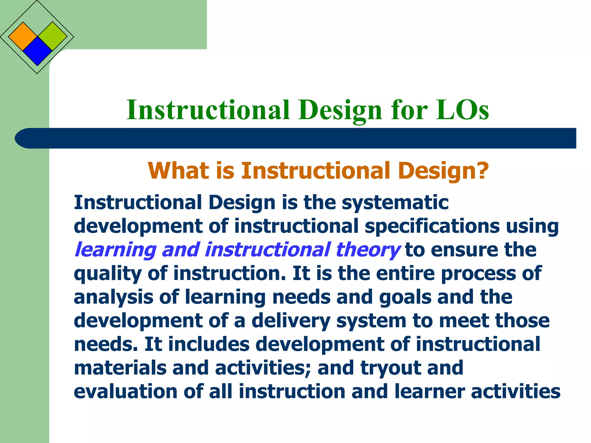 Instructional Design for LOs What is Instructional Design? Instructional Design is the systematic development of instructional specifications using  learning and instructional theory  to ensure the quality of instruction. It is the entire process of analysis of learning needs and goals and the development of a delivery system to meet those needs. It includes development of instructional materials and activities; and tryout and evaluation of all instruction and learner activities   