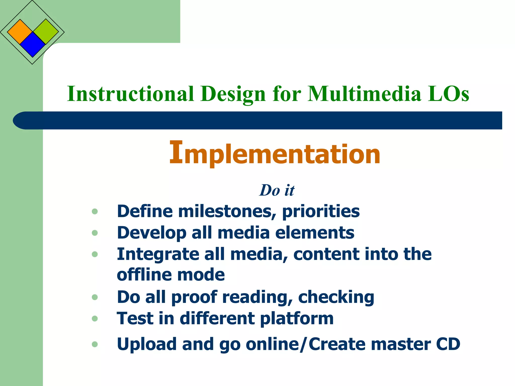 Instructional Design for Multimedia LOs I mplementation Do it Define milestones, priorities Develop all media elements Integrate all media, content into the offline mode Do all proof reading, checking Test in different platform Upload and go online/Create master CD 