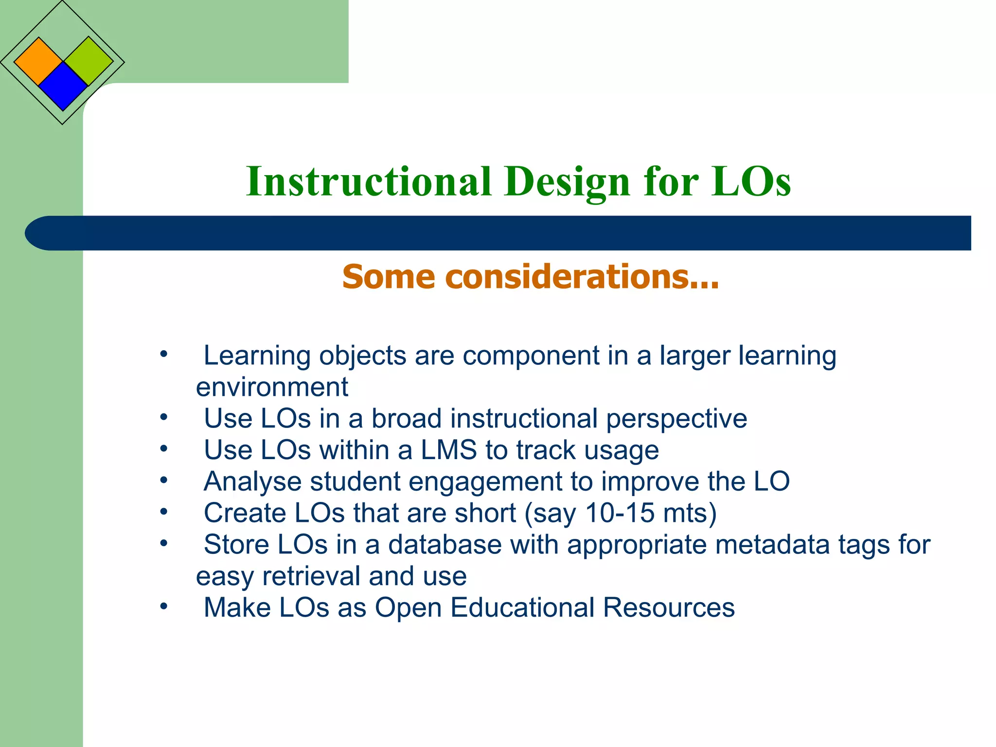 Instructional Design for LOs Some considerations... Learning objects are component in a larger learning environment Use LOs in a broad instructional perspective Use LOs within a LMS to track usage Analyse student engagement to improve the LO Create LOs that are short (say 10-15 mts) Store LOs in a database with appropriate metadata tags for easy retrieval and use Make LOs as Open Educational Resources 
