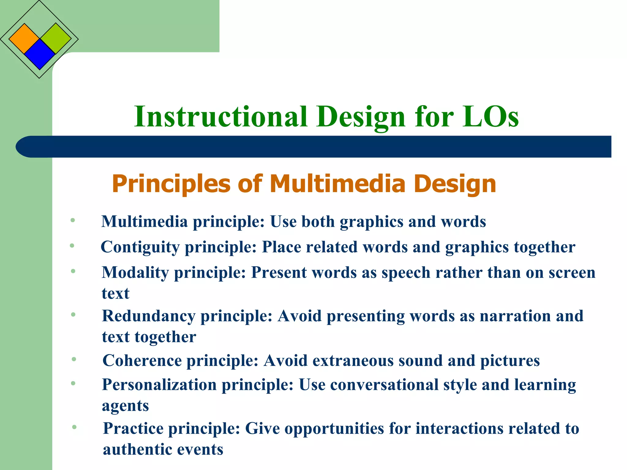 Instructional Design for LOs Principles of Multimedia Design Multimedia principle: Use both graphics and words Contiguity principle: Place related words and graphics together Modality principle: Present words as speech rather than on screen text Redundancy principle: Avoid presenting words as narration and text together Coherence principle: Avoid extraneous sound and pictures Personalization principle: Use conversational style and learning agents  Practice principle: Give opportunities for interactions related to authentic events 