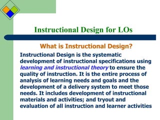 Instructional Design for LOs What is Instructional Design? Instructional Design is the systematic development of instructional specifications using  learning and instructional theory  to ensure the quality of instruction. It is the entire process of analysis of learning needs and goals and the development of a delivery system to meet those needs. It includes development of instructional materials and activities; and tryout and evaluation of all instruction and learner activities   