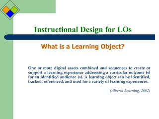 Instructional Design for LOs What is a Learning Object? One or more digital assets combined and sequences to create or support a learning experience addressing a curricular outcome (s) for an identified audience (s). A learning object can be identified, tracked, referenced, and used for a variety of learning experiences.  (Alberta Learning, 2002) 