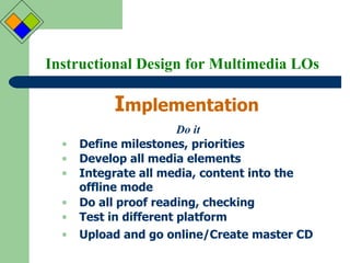 Instructional Design for Multimedia LOs I mplementation Do it Define milestones, priorities Develop all media elements Integrate all media, content into the offline mode Do all proof reading, checking Test in different platform Upload and go online/Create master CD 