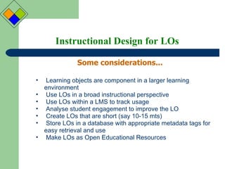 Instructional Design for LOs Some considerations... Learning objects are component in a larger learning environment Use LOs in a broad instructional perspective Use LOs within a LMS to track usage Analyse student engagement to improve the LO Create LOs that are short (say 10-15 mts) Store LOs in a database with appropriate metadata tags for easy retrieval and use Make LOs as Open Educational Resources 