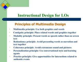 Instructional Design for LOs Principles of Multimedia Design Multimedia principle: Use both graphics and words Contiguity principle: Place related words and graphics together Modality principle: Present words as speech rather than on screen text Redundancy principle: Avoid presenting words as narration and text together Coherence principle: Avoid extraneous sound and pictures Personalization principle: Use conversational style and learning agents  Practice principle: Give opportunities for interactions related to authentic events 