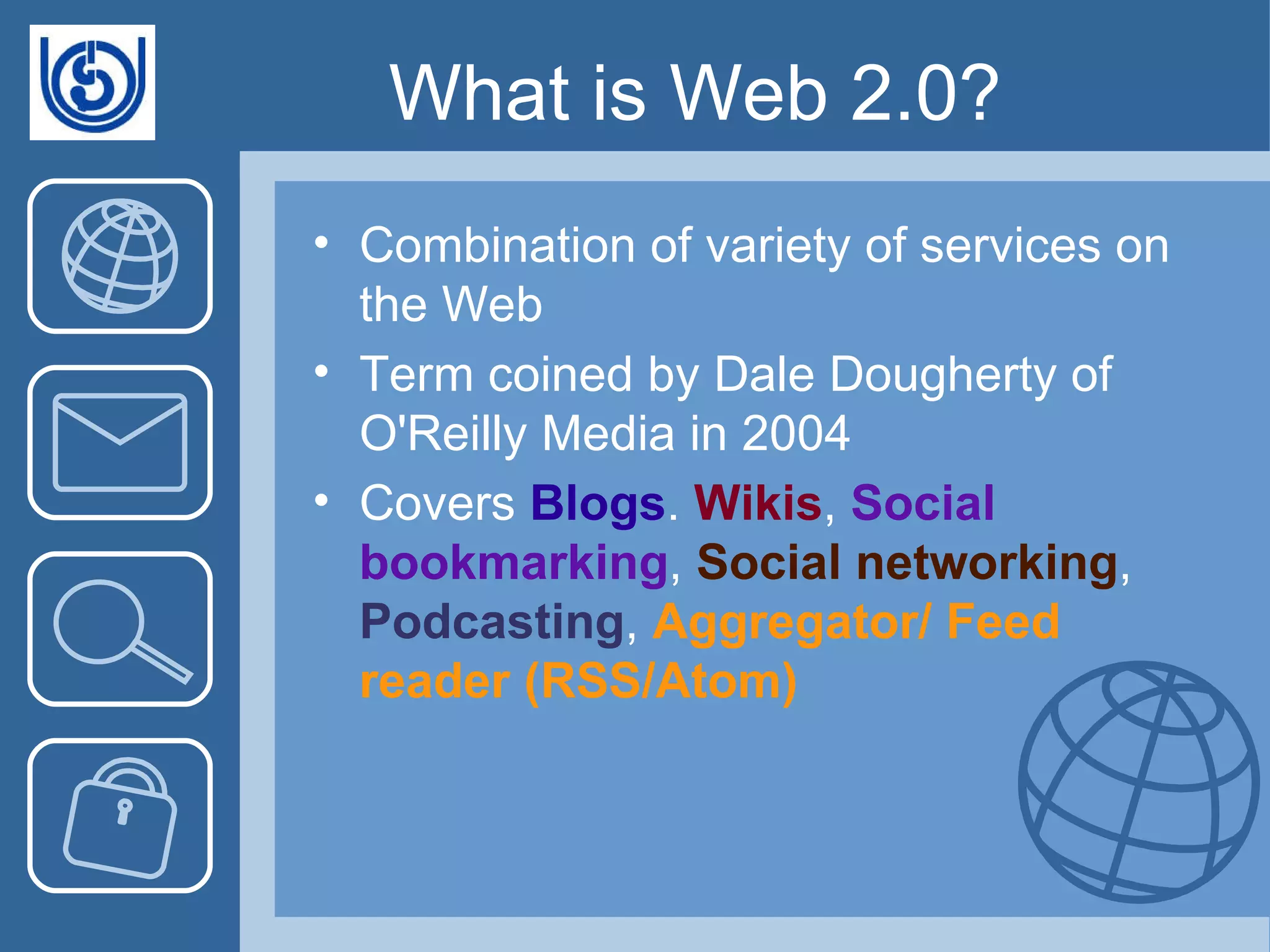 What is Web 2.0? Combination of variety of services on the Web Term coined by Dale Dougherty of O'Reilly Media in 2004 Covers  Blogs .  Wikis ,  Social bookmarking ,  Social networking ,  Podcasting ,  Aggregator/ Feed reader (RSS/Atom)  