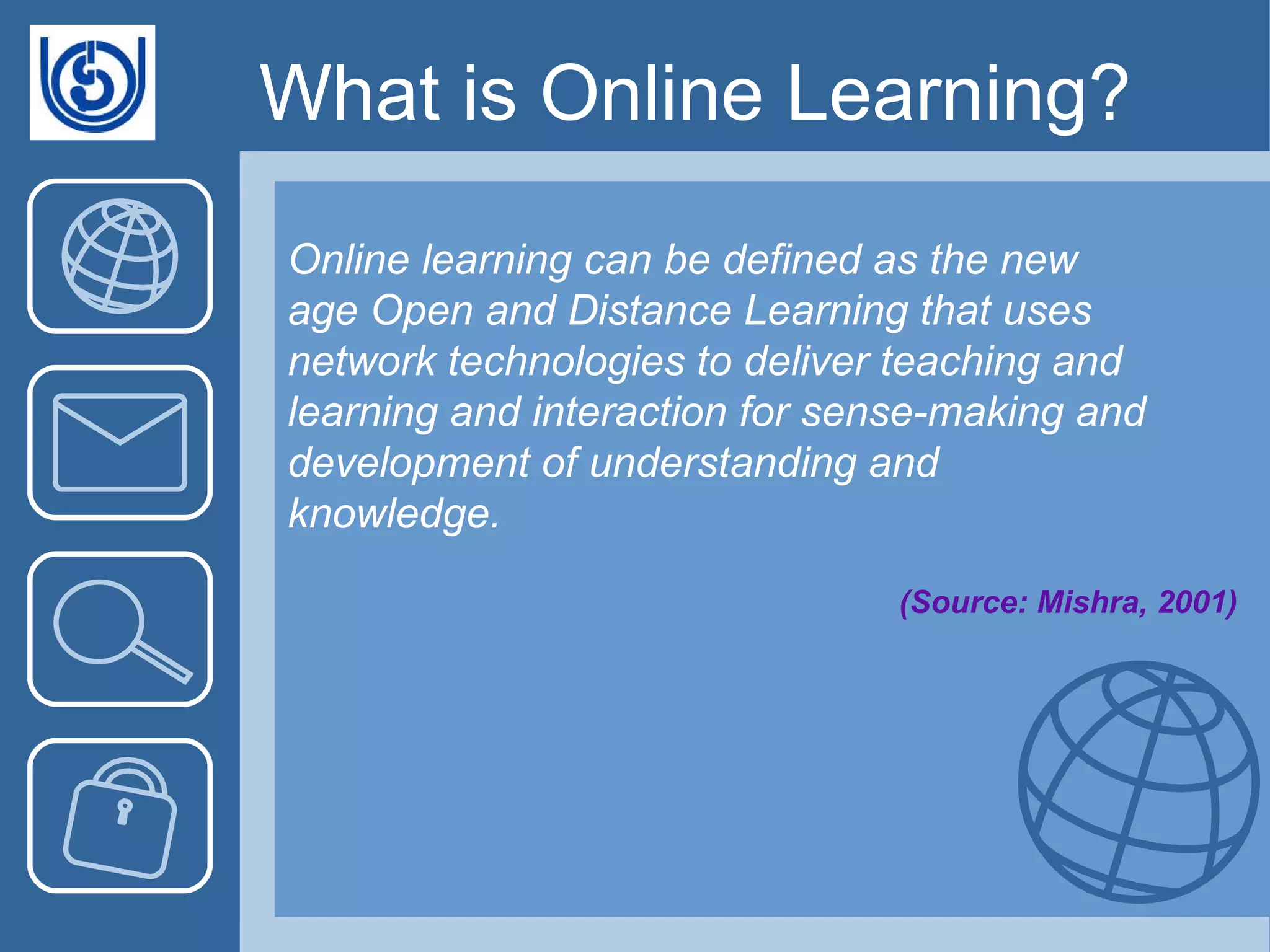 What is Online Learning? Online learning can be defined as the new age Open and Distance Learning that uses network technologies to deliver teaching and learning and interaction for sense-making and development of understanding and knowledge. (Source: Mishra, 2001)‏ 