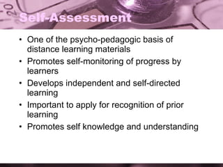 Self-Assessment One of the psycho-pedagogic basis of distance learning materials Promotes self-monitoring of progress by learners Develops independent and self-directed learning Important to apply for recognition of prior learning Promotes self knowledge and understanding 