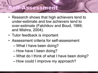 Self-Assessment Research shows that high achievers tend to under-estimate and low achievers tend to over-estimate (Falchikov and Boud, 1989; and Mishra, 2004). Tutor feedback is important Assessment criteria for self-assessment What I have been doing? How have I been doing? What do I think of what I have been doing? How could I improve my approach? 