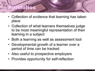 Portfolios Collection of evidence that learning has taken place Collection of what learners themselves judge to be most meaningful representation of their learning in a subject Both a learning as well as assessment tool Developmental growth of a learner over a period of time can be tracked Also useful to prospective employers Provides opportunity for self-reflection 