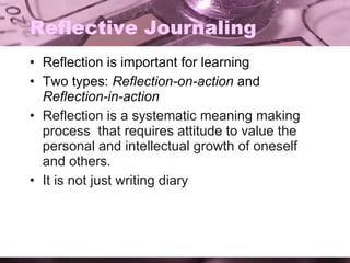 Reflective Journaling Reflection is important for learning Two types:  Reflection-on-action  and  Reflection-in-action Reflection is a systematic meaning making process  that requires attitude to value the personal and intellectual growth of oneself and others. It is not just writing diary 