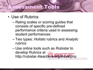 Assessment Tools Use of Rubrics Rating scales or scoring guides that consists of specific pre-defined performance criteria used in assessing student performances Two types:  Holistic  rubrics and  Analytic  rubrics Use online tools such as  Rubistar  to develop Rubrics at http://rubistar.4teachers.org/index.php 