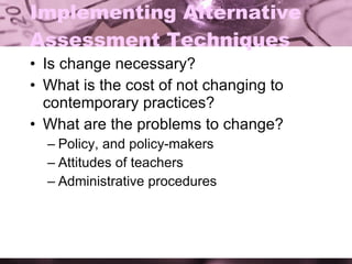 Implementing Alternative Assessment Techniques Is change necessary? What is the cost of not changing to contemporary practices? What are the problems to change? Policy, and policy-makers Attitudes of teachers Administrative procedures 
