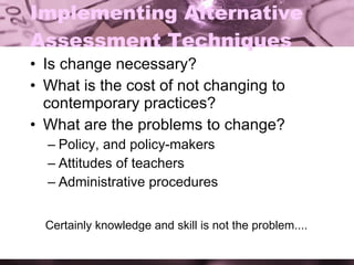 Implementing Alternative Assessment Techniques Is change necessary? What is the cost of not changing to contemporary practices? What are the problems to change? Policy, and policy-makers Attitudes of teachers Administrative procedures Certainly knowledge and skill is not the problem.... 
