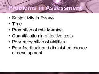 Problems in Assessment Subjectivity in Essays Time  Promotion of rote learning Quantification in objective tests Poor recognition of abilities Poor feedback and diminished chance of development 