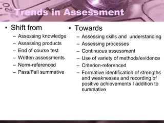 Trends in Assessment Shift from Assessing knowledge Assessing products End of course test Written assessments Norm-referenced Pass/Fail summative Towards Assessing skills and  understanding Assessing processes Continuous assessment Use of variety of methods/evidence Criterion-referenced Formative identification of strengths and weaknesses and recording of positive achievements I addition to summative 