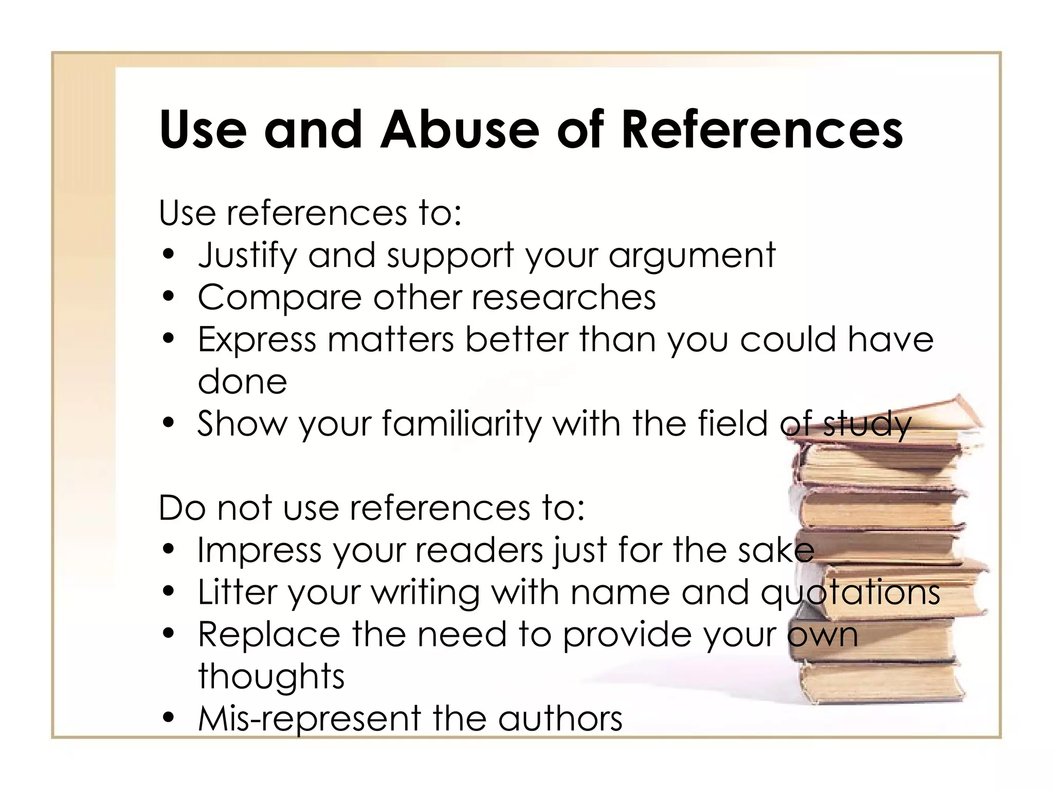 Use and Abuse of References Use references to: Justify and support your argument Compare other researches Express matters better than you could have done Show your familiarity with the field of study Do not use references to: Impress your readers just for the sake Litter your writing with name and quotations Replace the need to provide your own thoughts Mis-represent the authors 
