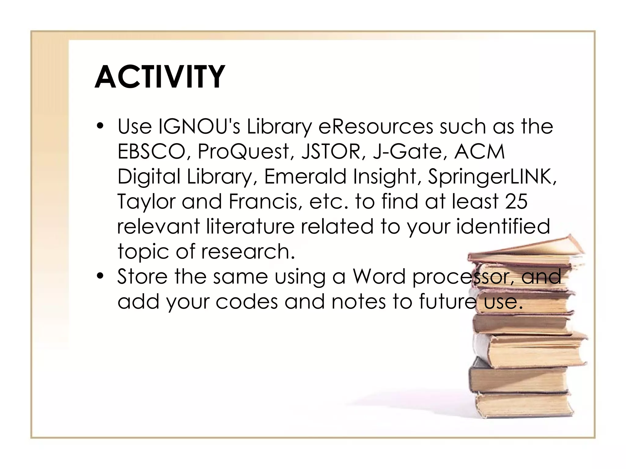ACTIVITY Use IGNOU's Library eResources such as the EBSCO, ProQuest, JSTOR, J-Gate, ACM Digital Library, Emerald Insight, SpringerLINK, Taylor and Francis, etc. to find at least 25 relevant literature related to your identified topic of research. Store the same using a Word processor, and add your codes and notes to future use. 