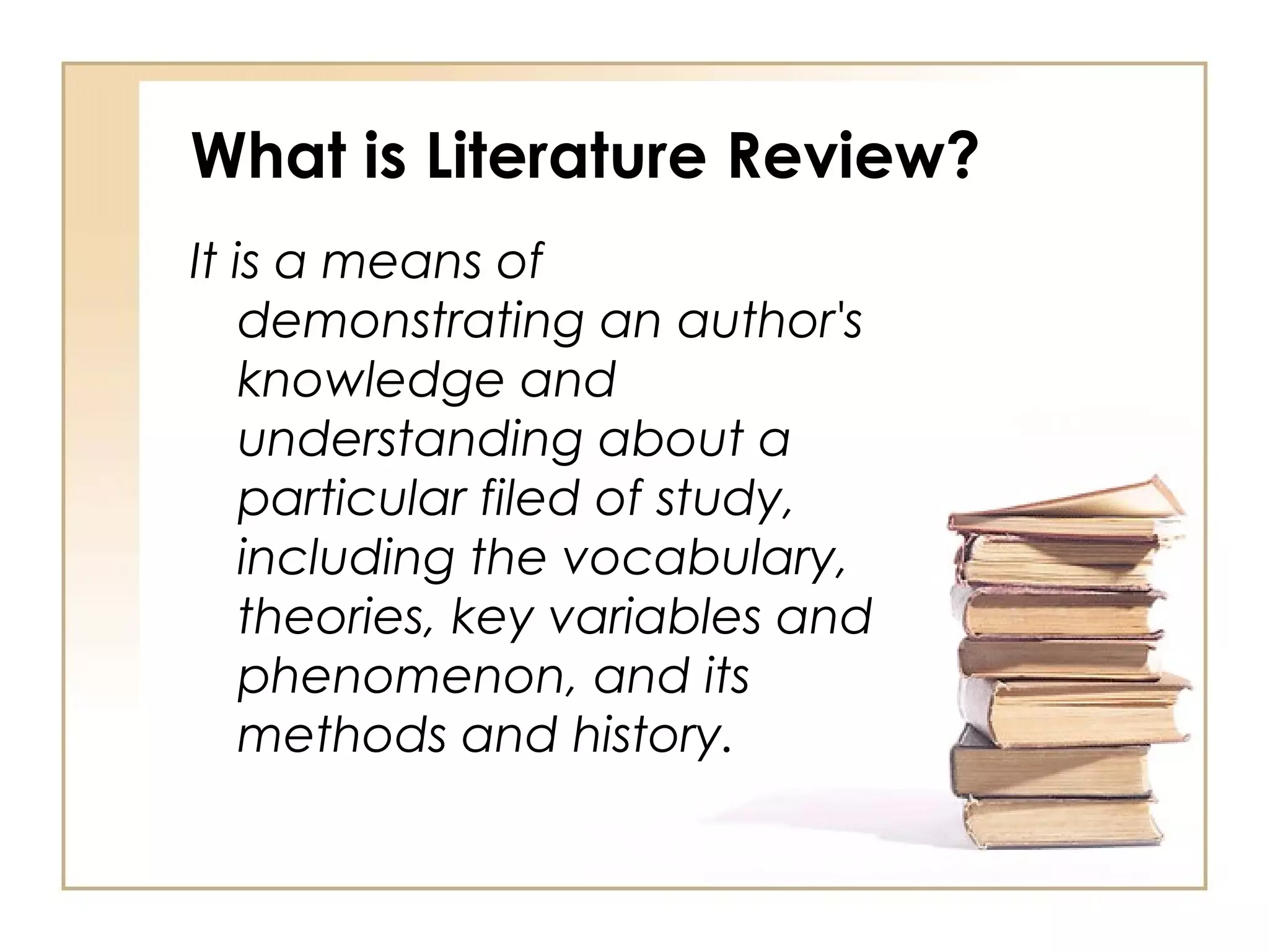 What is Literature Review? It is a means of demonstrating an author's knowledge and understanding about a particular filed of study, including the vocabulary, theories, key variables and phenomenon, and its methods and history. 