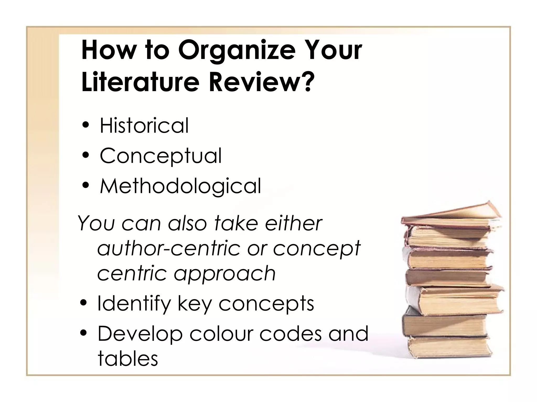 How to Organize Your Literature Review? Historical Conceptual Methodological Historical Conceptual Methodological You can also take either author-centric or concept centric approach Identify key concepts Develop colour codes and tables 