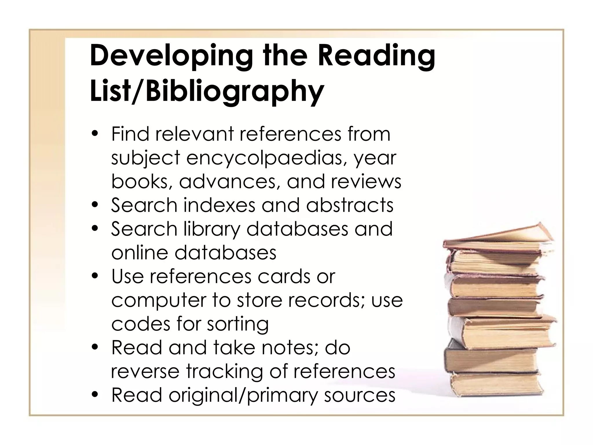 Developing the Reading List/Bibliography Find relevant references from subject encycolpaedias, year books, advances, and reviews Search indexes and abstracts Search library databases and online databases Use references cards or computer to store records; use codes for sorting Read and take notes; do reverse tracking of references Read original/primary sources 