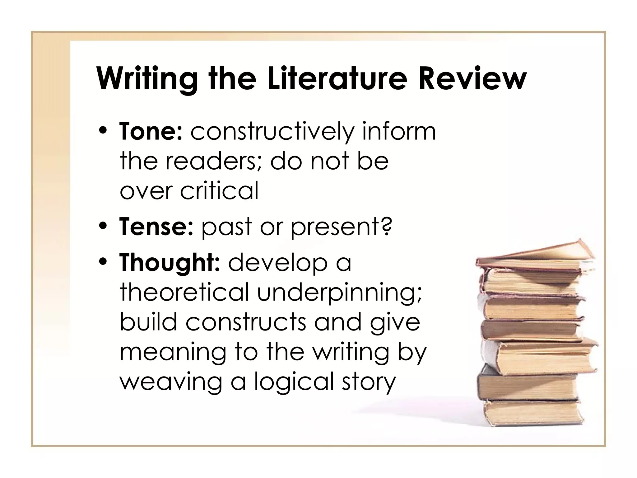 Writing the Literature Review Tone:  constructively inform the readers; do not be over critical Tense:  past or present? Thought:  develop a theoretical underpinning; build constructs and give meaning to the writing by weaving a logical story 