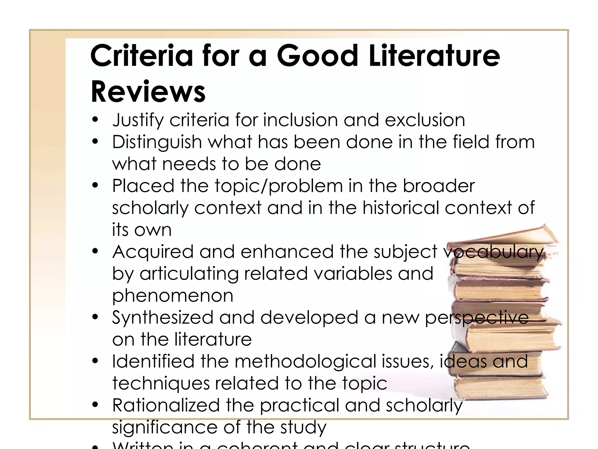 Criteria for a Good Literature Reviews Justify criteria for inclusion and exclusion Distinguish what has been done in the field from what needs to be done Placed the topic/problem in the broader scholarly context and in the historical context of its own Acquired and enhanced the subject vocabulary by articulating related variables and phenomenon Synthesized and developed a new perspective on the literature Identified the methodological issues, ideas and techniques related to the topic Rationalized the practical and scholarly significance of the study Written in a coherent and clear structure  