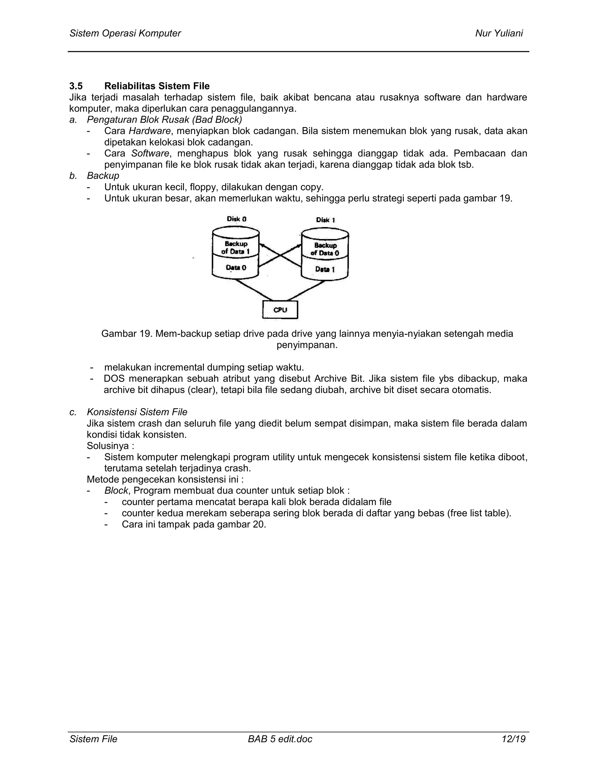 Sistem Operasi Komputer Nur Yuliani
Sistem File BAB 5 edit.doc 12/19
3.5 Reliabilitas Sistem File
Jika terjadi masalah terhadap sistem file, baik akibat bencana atau rusaknya software dan hardware
komputer, maka diperlukan cara penaggulangannya.
a. Pengaturan Blok Rusak (Bad Block)
- Cara Hardware, menyiapkan blok cadangan. Bila sistem menemukan blok yang rusak, data akan
dipetakan kelokasi blok cadangan.
- Cara Software, menghapus blok yang rusak sehingga dianggap tidak ada. Pembacaan dan
penyimpanan file ke blok rusak tidak akan terjadi, karena dianggap tidak ada blok tsb.
b. Backup
- Untuk ukuran kecil, floppy, dilakukan dengan copy.
- Untuk ukuran besar, akan memerlukan waktu, sehingga perlu strategi seperti pada gambar 19.
Gambar 19. Mem-backup setiap drive pada drive yang lainnya menyia-nyiakan setengah media
penyimpanan.
- melakukan incremental dumping setiap waktu.
- DOS menerapkan sebuah atribut yang disebut Archive Bit. Jika sistem file ybs dibackup, maka
archive bit dihapus (clear), tetapi bila file sedang diubah, archive bit diset secara otomatis.
c. Konsistensi Sistem File
Jika sistem crash dan seluruh file yang diedit belum sempat disimpan, maka sistem file berada dalam
kondisi tidak konsisten.
Solusinya :
- Sistem komputer melengkapi program utility untuk mengecek konsistensi sistem file ketika diboot,
terutama setelah terjadinya crash.
Metode pengecekan konsistensi ini :
- Block, Program membuat dua counter untuk setiap blok :
- counter pertama mencatat berapa kali blok berada didalam file
- counter kedua merekam seberapa sering blok berada di daftar yang bebas (free list table).
- Cara ini tampak pada gambar 20.
 