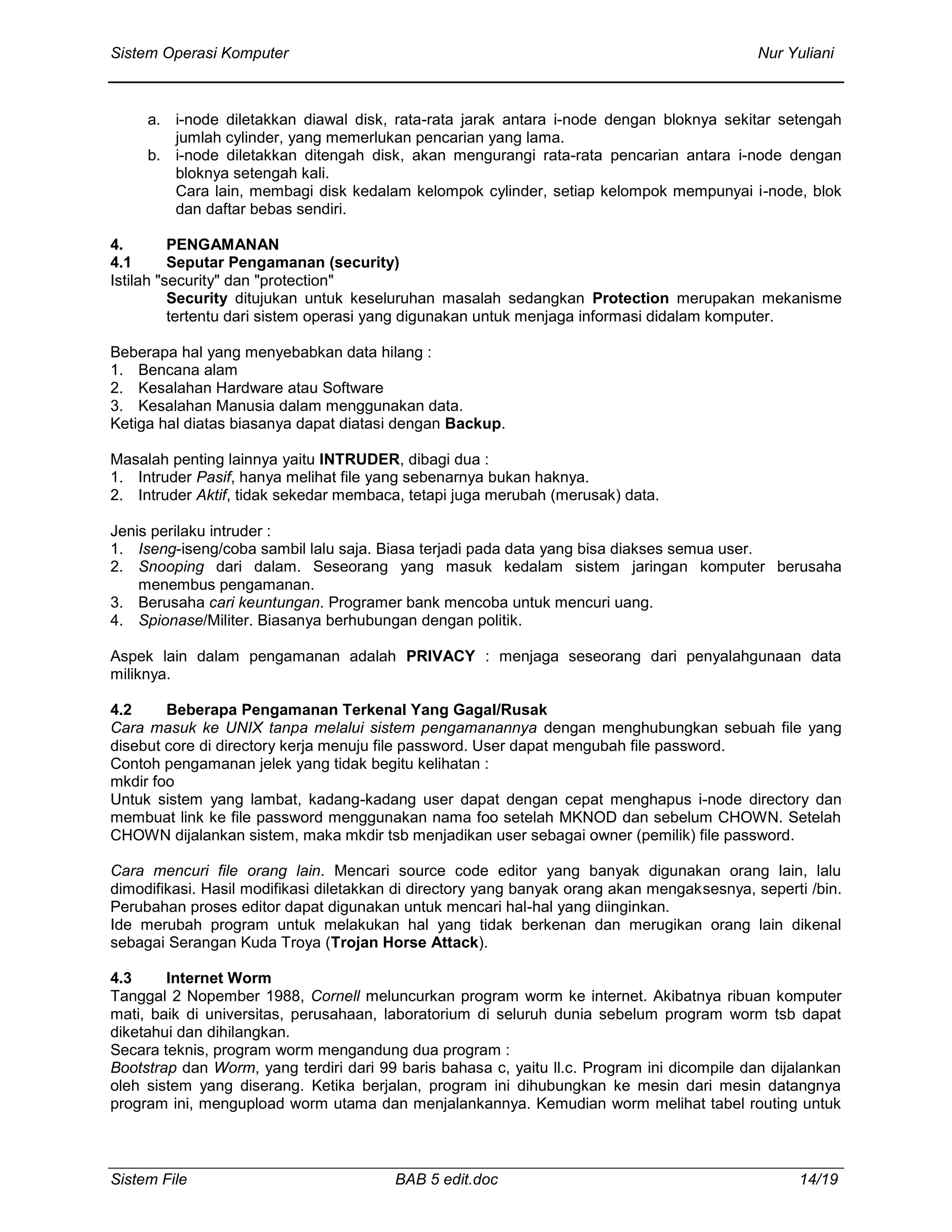 Sistem Operasi Komputer Nur Yuliani
Sistem File BAB 5 edit.doc 14/19
a. i-node diletakkan diawal disk, rata-rata jarak antara i-node dengan bloknya sekitar setengah
jumlah cylinder, yang memerlukan pencarian yang lama.
b. i-node diletakkan ditengah disk, akan mengurangi rata-rata pencarian antara i-node dengan
bloknya setengah kali.
Cara lain, membagi disk kedalam kelompok cylinder, setiap kelompok mempunyai i-node, blok
dan daftar bebas sendiri.
4. PENGAMANAN
4.1 Seputar Pengamanan (security)
Istilah "security" dan "protection"
Security ditujukan untuk keseluruhan masalah sedangkan Protection merupakan mekanisme
tertentu dari sistem operasi yang digunakan untuk menjaga informasi didalam komputer.
Beberapa hal yang menyebabkan data hilang :
1. Bencana alam
2. Kesalahan Hardware atau Software
3. Kesalahan Manusia dalam menggunakan data.
Ketiga hal diatas biasanya dapat diatasi dengan Backup.
Masalah penting lainnya yaitu INTRUDER, dibagi dua :
1. Intruder Pasif, hanya melihat file yang sebenarnya bukan haknya.
2. Intruder Aktif, tidak sekedar membaca, tetapi juga merubah (merusak) data.
Jenis perilaku intruder :
1. Iseng-iseng/coba sambil lalu saja. Biasa terjadi pada data yang bisa diakses semua user.
2. Snooping dari dalam. Seseorang yang masuk kedalam sistem jaringan komputer berusaha
menembus pengamanan.
3. Berusaha cari keuntungan. Programer bank mencoba untuk mencuri uang.
4. Spionase/Militer. Biasanya berhubungan dengan politik.
Aspek lain dalam pengamanan adalah PRIVACY : menjaga seseorang dari penyalahgunaan data
miliknya.
4.2 Beberapa Pengamanan Terkenal Yang Gagal/Rusak
Cara masuk ke UNIX tanpa melalui sistem pengamanannya dengan menghubungkan sebuah file yang
disebut core di directory kerja menuju file password. User dapat mengubah file password.
Contoh pengamanan jelek yang tidak begitu kelihatan :
mkdir foo
Untuk sistem yang lambat, kadang-kadang user dapat dengan cepat menghapus i-node directory dan
membuat link ke file password menggunakan nama foo setelah MKNOD dan sebelum CHOWN. Setelah
CHOWN dijalankan sistem, maka mkdir tsb menjadikan user sebagai owner (pemilik) file password.
Cara mencuri file orang lain. Mencari source code editor yang banyak digunakan orang lain, lalu
dimodifikasi. Hasil modifikasi diletakkan di directory yang banyak orang akan mengaksesnya, seperti /bin.
Perubahan proses editor dapat digunakan untuk mencari hal-hal yang diinginkan.
Ide merubah program untuk melakukan hal yang tidak berkenan dan merugikan orang lain dikenal
sebagai Serangan Kuda Troya (Trojan Horse Attack).
4.3 Internet Worm
Tanggal 2 Nopember 1988, Cornell meluncurkan program worm ke internet. Akibatnya ribuan komputer
mati, baik di universitas, perusahaan, laboratorium di seluruh dunia sebelum program worm tsb dapat
diketahui dan dihilangkan.
Secara teknis, program worm mengandung dua program :
Bootstrap dan Worm, yang terdiri dari 99 baris bahasa c, yaitu ll.c. Program ini dicompile dan dijalankan
oleh sistem yang diserang. Ketika berjalan, program ini dihubungkan ke mesin dari mesin datangnya
program ini, mengupload worm utama dan menjalankannya. Kemudian worm melihat tabel routing untuk
 