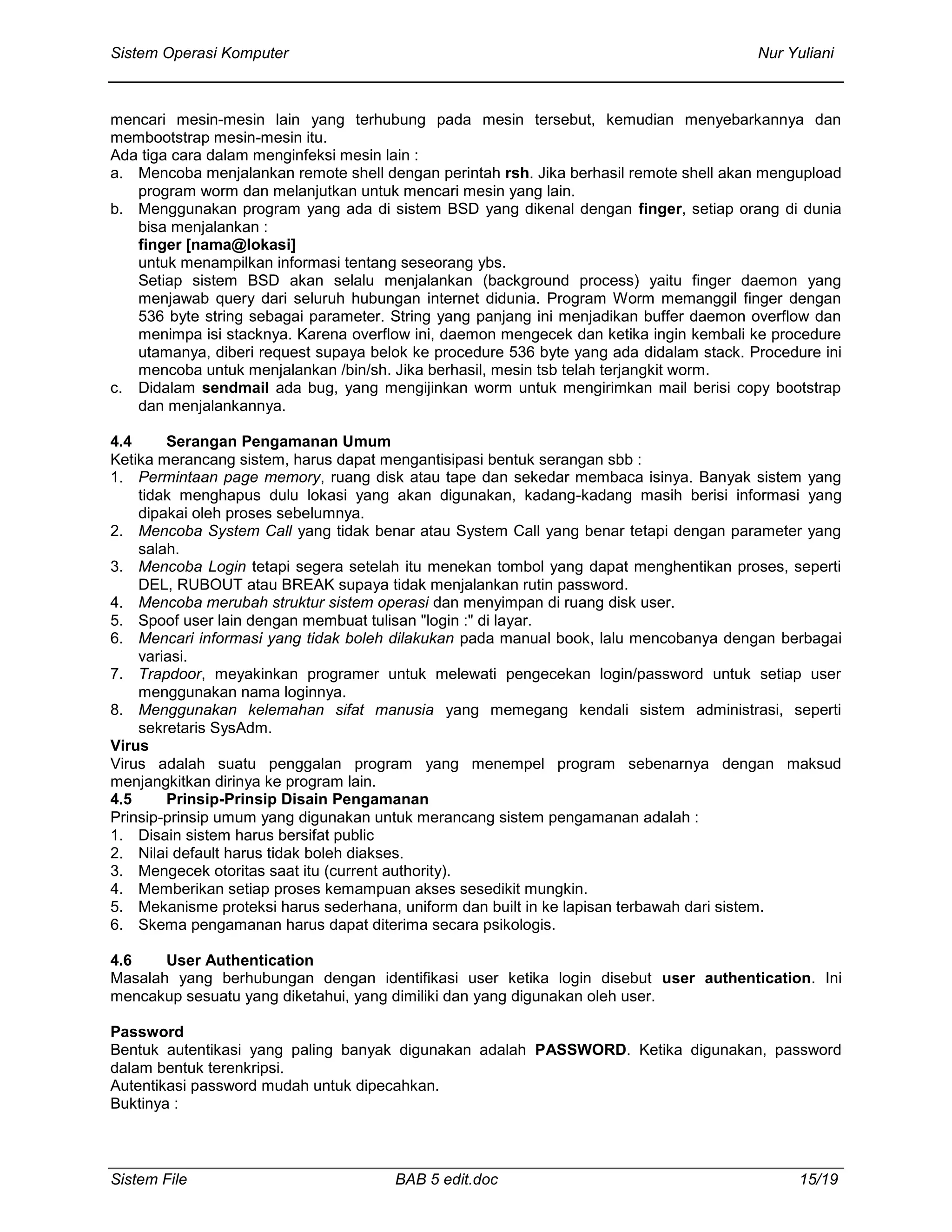Sistem Operasi Komputer Nur Yuliani
Sistem File BAB 5 edit.doc 15/19
mencari mesin-mesin lain yang terhubung pada mesin tersebut, kemudian menyebarkannya dan
membootstrap mesin-mesin itu.
Ada tiga cara dalam menginfeksi mesin lain :
a. Mencoba menjalankan remote shell dengan perintah rsh. Jika berhasil remote shell akan mengupload
program worm dan melanjutkan untuk mencari mesin yang lain.
b. Menggunakan program yang ada di sistem BSD yang dikenal dengan finger, setiap orang di dunia
bisa menjalankan :
finger [nama@lokasi]
untuk menampilkan informasi tentang seseorang ybs.
Setiap sistem BSD akan selalu menjalankan (background process) yaitu finger daemon yang
menjawab query dari seluruh hubungan internet didunia. Program Worm memanggil finger dengan
536 byte string sebagai parameter. String yang panjang ini menjadikan buffer daemon overflow dan
menimpa isi stacknya. Karena overflow ini, daemon mengecek dan ketika ingin kembali ke procedure
utamanya, diberi request supaya belok ke procedure 536 byte yang ada didalam stack. Procedure ini
mencoba untuk menjalankan /bin/sh. Jika berhasil, mesin tsb telah terjangkit worm.
c. Didalam sendmail ada bug, yang mengijinkan worm untuk mengirimkan mail berisi copy bootstrap
dan menjalankannya.
4.4 Serangan Pengamanan Umum
Ketika merancang sistem, harus dapat mengantisipasi bentuk serangan sbb :
1. Permintaan page memory, ruang disk atau tape dan sekedar membaca isinya. Banyak sistem yang
tidak menghapus dulu lokasi yang akan digunakan, kadang-kadang masih berisi informasi yang
dipakai oleh proses sebelumnya.
2. Mencoba System Call yang tidak benar atau System Call yang benar tetapi dengan parameter yang
salah.
3. Mencoba Login tetapi segera setelah itu menekan tombol yang dapat menghentikan proses, seperti
DEL, RUBOUT atau BREAK supaya tidak menjalankan rutin password.
4. Mencoba merubah struktur sistem operasi dan menyimpan di ruang disk user.
5. Spoof user lain dengan membuat tulisan "login :" di layar.
6. Mencari informasi yang tidak boleh dilakukan pada manual book, lalu mencobanya dengan berbagai
variasi.
7. Trapdoor, meyakinkan programer untuk melewati pengecekan login/password untuk setiap user
menggunakan nama loginnya.
8. Menggunakan kelemahan sifat manusia yang memegang kendali sistem administrasi, seperti
sekretaris SysAdm.
Virus
Virus adalah suatu penggalan program yang menempel program sebenarnya dengan maksud
menjangkitkan dirinya ke program lain.
4.5 Prinsip-Prinsip Disain Pengamanan
Prinsip-prinsip umum yang digunakan untuk merancang sistem pengamanan adalah :
1. Disain sistem harus bersifat public
2. Nilai default harus tidak boleh diakses.
3. Mengecek otoritas saat itu (current authority).
4. Memberikan setiap proses kemampuan akses sesedikit mungkin.
5. Mekanisme proteksi harus sederhana, uniform dan built in ke lapisan terbawah dari sistem.
6. Skema pengamanan harus dapat diterima secara psikologis.
4.6 User Authentication
Masalah yang berhubungan dengan identifikasi user ketika login disebut user authentication. Ini
mencakup sesuatu yang diketahui, yang dimiliki dan yang digunakan oleh user.
Password
Bentuk autentikasi yang paling banyak digunakan adalah PASSWORD. Ketika digunakan, password
dalam bentuk terenkripsi.
Autentikasi password mudah untuk dipecahkan.
Buktinya :
 