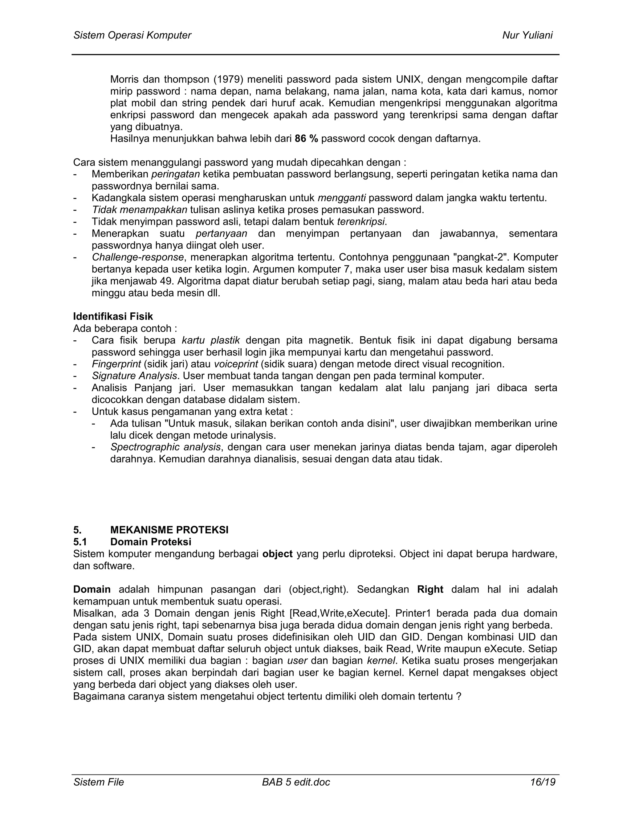 Sistem Operasi Komputer Nur Yuliani
Sistem File BAB 5 edit.doc 16/19
Morris dan thompson (1979) meneliti password pada sistem UNIX, dengan mengcompile daftar
mirip password : nama depan, nama belakang, nama jalan, nama kota, kata dari kamus, nomor
plat mobil dan string pendek dari huruf acak. Kemudian mengenkripsi menggunakan algoritma
enkripsi password dan mengecek apakah ada password yang terenkripsi sama dengan daftar
yang dibuatnya.
Hasilnya menunjukkan bahwa lebih dari 86 % password cocok dengan daftarnya.
Cara sistem menanggulangi password yang mudah dipecahkan dengan :
- Memberikan peringatan ketika pembuatan password berlangsung, seperti peringatan ketika nama dan
passwordnya bernilai sama.
- Kadangkala sistem operasi mengharuskan untuk mengganti password dalam jangka waktu tertentu.
- Tidak menampakkan tulisan aslinya ketika proses pemasukan password.
- Tidak menyimpan password asli, tetapi dalam bentuk terenkripsi.
- Menerapkan suatu pertanyaan dan menyimpan pertanyaan dan jawabannya, sementara
passwordnya hanya diingat oleh user.
- Challenge-response, menerapkan algoritma tertentu. Contohnya penggunaan "pangkat-2". Komputer
bertanya kepada user ketika login. Argumen komputer 7, maka user user bisa masuk kedalam sistem
jika menjawab 49. Algoritma dapat diatur berubah setiap pagi, siang, malam atau beda hari atau beda
minggu atau beda mesin dll.
Identifikasi Fisik
Ada beberapa contoh :
- Cara fisik berupa kartu plastik dengan pita magnetik. Bentuk fisik ini dapat digabung bersama
password sehingga user berhasil login jika mempunyai kartu dan mengetahui password.
- Fingerprint (sidik jari) atau voiceprint (sidik suara) dengan metode direct visual recognition.
- Signature Analysis. User membuat tanda tangan dengan pen pada terminal komputer.
- Analisis Panjang jari. User memasukkan tangan kedalam alat lalu panjang jari dibaca serta
dicocokkan dengan database didalam sistem.
- Untuk kasus pengamanan yang extra ketat :
- Ada tulisan "Untuk masuk, silakan berikan contoh anda disini", user diwajibkan memberikan urine
lalu dicek dengan metode urinalysis.
- Spectrographic analysis, dengan cara user menekan jarinya diatas benda tajam, agar diperoleh
darahnya. Kemudian darahnya dianalisis, sesuai dengan data atau tidak.
5. MEKANISME PROTEKSI
5.1 Domain Proteksi
Sistem komputer mengandung berbagai object yang perlu diproteksi. Object ini dapat berupa hardware,
dan software.
Domain adalah himpunan pasangan dari (object,right). Sedangkan Right dalam hal ini adalah
kemampuan untuk membentuk suatu operasi.
Misalkan, ada 3 Domain dengan jenis Right [Read,Write,eXecute]. Printer1 berada pada dua domain
dengan satu jenis right, tapi sebenarnya bisa juga berada didua domain dengan jenis right yang berbeda.
Pada sistem UNIX, Domain suatu proses didefinisikan oleh UID dan GID. Dengan kombinasi UID dan
GID, akan dapat membuat daftar seluruh object untuk diakses, baik Read, Write maupun eXecute. Setiap
proses di UNIX memiliki dua bagian : bagian user dan bagian kernel. Ketika suatu proses mengerjakan
sistem call, proses akan berpindah dari bagian user ke bagian kernel. Kernel dapat mengakses object
yang berbeda dari object yang diakses oleh user.
Bagaimana caranya sistem mengetahui object tertentu dimiliki oleh domain tertentu ?
 
