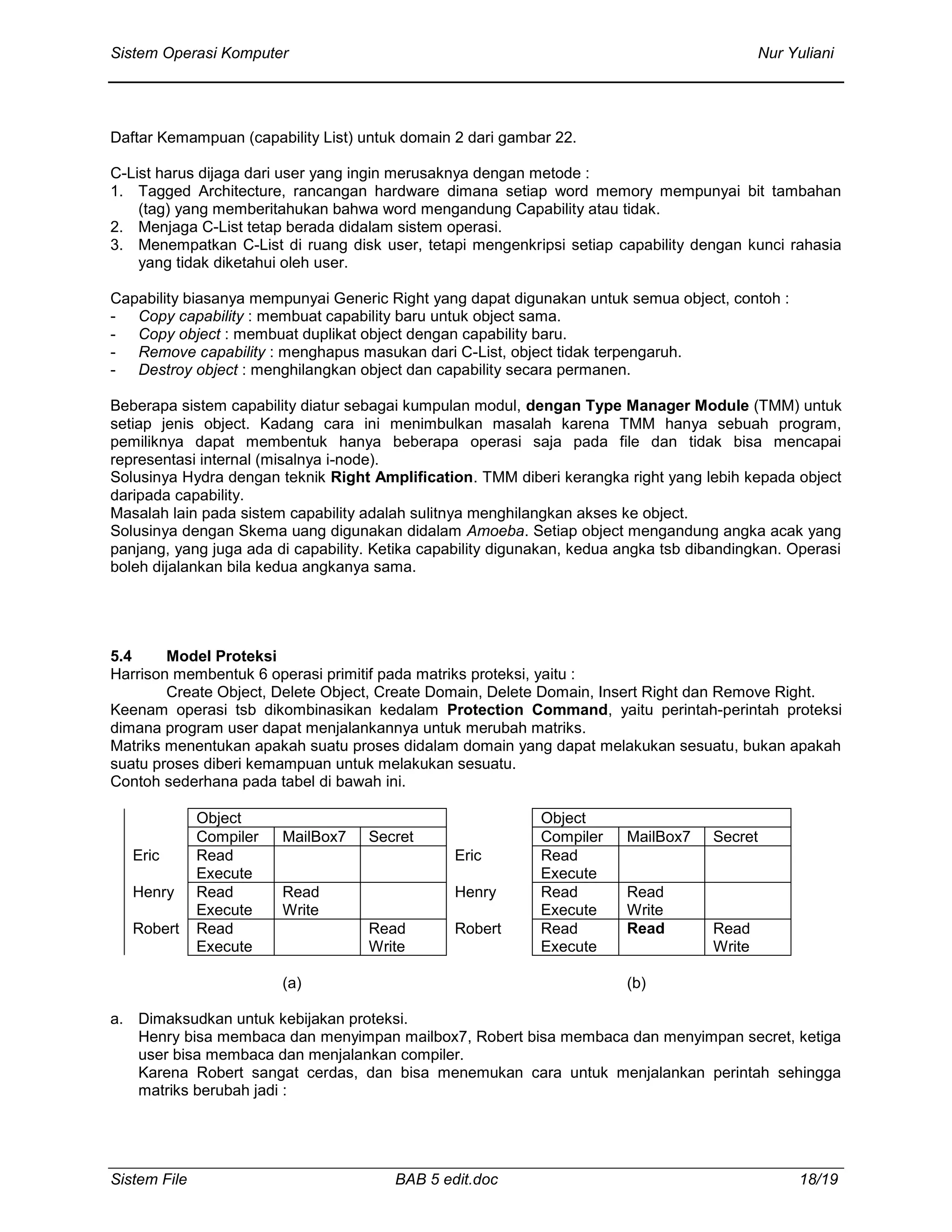 Sistem Operasi Komputer Nur Yuliani
Sistem File BAB 5 edit.doc 18/19
Daftar Kemampuan (capability List) untuk domain 2 dari gambar 22.
C-List harus dijaga dari user yang ingin merusaknya dengan metode :
1. Tagged Architecture, rancangan hardware dimana setiap word memory mempunyai bit tambahan
(tag) yang memberitahukan bahwa word mengandung Capability atau tidak.
2. Menjaga C-List tetap berada didalam sistem operasi.
3. Menempatkan C-List di ruang disk user, tetapi mengenkripsi setiap capability dengan kunci rahasia
yang tidak diketahui oleh user.
Capability biasanya mempunyai Generic Right yang dapat digunakan untuk semua object, contoh :
- Copy capability : membuat capability baru untuk object sama.
- Copy object : membuat duplikat object dengan capability baru.
- Remove capability : menghapus masukan dari C-List, object tidak terpengaruh.
- Destroy object : menghilangkan object dan capability secara permanen.
Beberapa sistem capability diatur sebagai kumpulan modul, dengan Type Manager Module (TMM) untuk
setiap jenis object. Kadang cara ini menimbulkan masalah karena TMM hanya sebuah program,
pemiliknya dapat membentuk hanya beberapa operasi saja pada file dan tidak bisa mencapai
representasi internal (misalnya i-node).
Solusinya Hydra dengan teknik Right Amplification. TMM diberi kerangka right yang lebih kepada object
daripada capability.
Masalah lain pada sistem capability adalah sulitnya menghilangkan akses ke object.
Solusinya dengan Skema uang digunakan didalam Amoeba. Setiap object mengandung angka acak yang
panjang, yang juga ada di capability. Ketika capability digunakan, kedua angka tsb dibandingkan. Operasi
boleh dijalankan bila kedua angkanya sama.
5.4 Model Proteksi
Harrison membentuk 6 operasi primitif pada matriks proteksi, yaitu :
Create Object, Delete Object, Create Domain, Delete Domain, Insert Right dan Remove Right.
Keenam operasi tsb dikombinasikan kedalam Protection Command, yaitu perintah-perintah proteksi
dimana program user dapat menjalankannya untuk merubah matriks.
Matriks menentukan apakah suatu proses didalam domain yang dapat melakukan sesuatu, bukan apakah
suatu proses diberi kemampuan untuk melakukan sesuatu.
Contoh sederhana pada tabel di bawah ini.
Object Object
Compiler MailBox7 Secret Compiler MailBox7 Secret
Eric Read
Execute
Eric Read
Execute
Henry Read
Execute
Read
Write
Henry Read
Execute
Read
Write
Robert Read
Execute
Read
Write
Robert Read
Execute
Read Read
Write
(a) (b)
a. Dimaksudkan untuk kebijakan proteksi.
Henry bisa membaca dan menyimpan mailbox7, Robert bisa membaca dan menyimpan secret, ketiga
user bisa membaca dan menjalankan compiler.
Karena Robert sangat cerdas, dan bisa menemukan cara untuk menjalankan perintah sehingga
matriks berubah jadi :
 