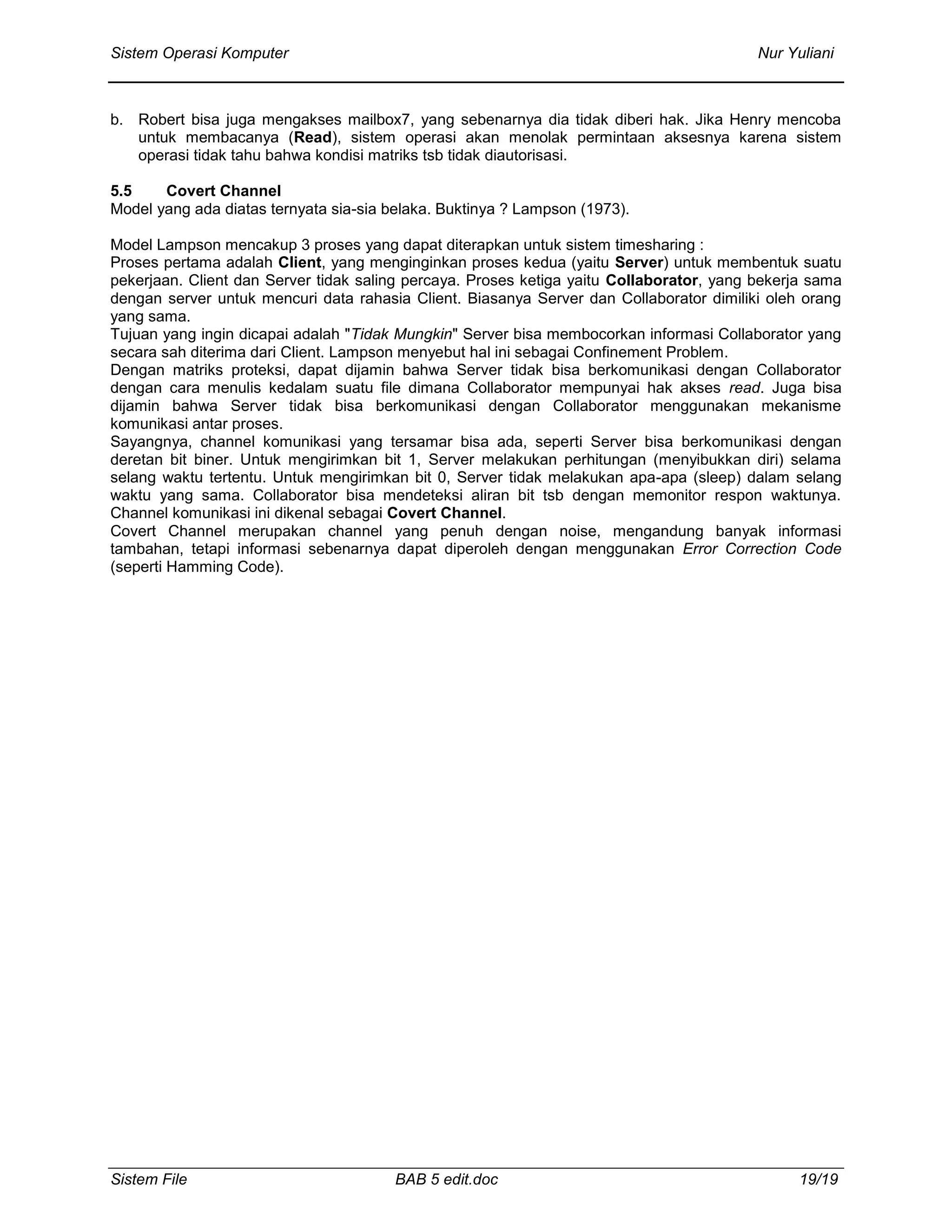 Sistem Operasi Komputer Nur Yuliani
Sistem File BAB 5 edit.doc 19/19
b. Robert bisa juga mengakses mailbox7, yang sebenarnya dia tidak diberi hak. Jika Henry mencoba
untuk membacanya (Read), sistem operasi akan menolak permintaan aksesnya karena sistem
operasi tidak tahu bahwa kondisi matriks tsb tidak diautorisasi.
5.5 Covert Channel
Model yang ada diatas ternyata sia-sia belaka. Buktinya ? Lampson (1973).
Model Lampson mencakup 3 proses yang dapat diterapkan untuk sistem timesharing :
Proses pertama adalah Client, yang menginginkan proses kedua (yaitu Server) untuk membentuk suatu
pekerjaan. Client dan Server tidak saling percaya. Proses ketiga yaitu Collaborator, yang bekerja sama
dengan server untuk mencuri data rahasia Client. Biasanya Server dan Collaborator dimiliki oleh orang
yang sama.
Tujuan yang ingin dicapai adalah "Tidak Mungkin" Server bisa membocorkan informasi Collaborator yang
secara sah diterima dari Client. Lampson menyebut hal ini sebagai Confinement Problem.
Dengan matriks proteksi, dapat dijamin bahwa Server tidak bisa berkomunikasi dengan Collaborator
dengan cara menulis kedalam suatu file dimana Collaborator mempunyai hak akses read. Juga bisa
dijamin bahwa Server tidak bisa berkomunikasi dengan Collaborator menggunakan mekanisme
komunikasi antar proses.
Sayangnya, channel komunikasi yang tersamar bisa ada, seperti Server bisa berkomunikasi dengan
deretan bit biner. Untuk mengirimkan bit 1, Server melakukan perhitungan (menyibukkan diri) selama
selang waktu tertentu. Untuk mengirimkan bit 0, Server tidak melakukan apa-apa (sleep) dalam selang
waktu yang sama. Collaborator bisa mendeteksi aliran bit tsb dengan memonitor respon waktunya.
Channel komunikasi ini dikenal sebagai Covert Channel.
Covert Channel merupakan channel yang penuh dengan noise, mengandung banyak informasi
tambahan, tetapi informasi sebenarnya dapat diperoleh dengan menggunakan Error Correction Code
(seperti Hamming Code).
 