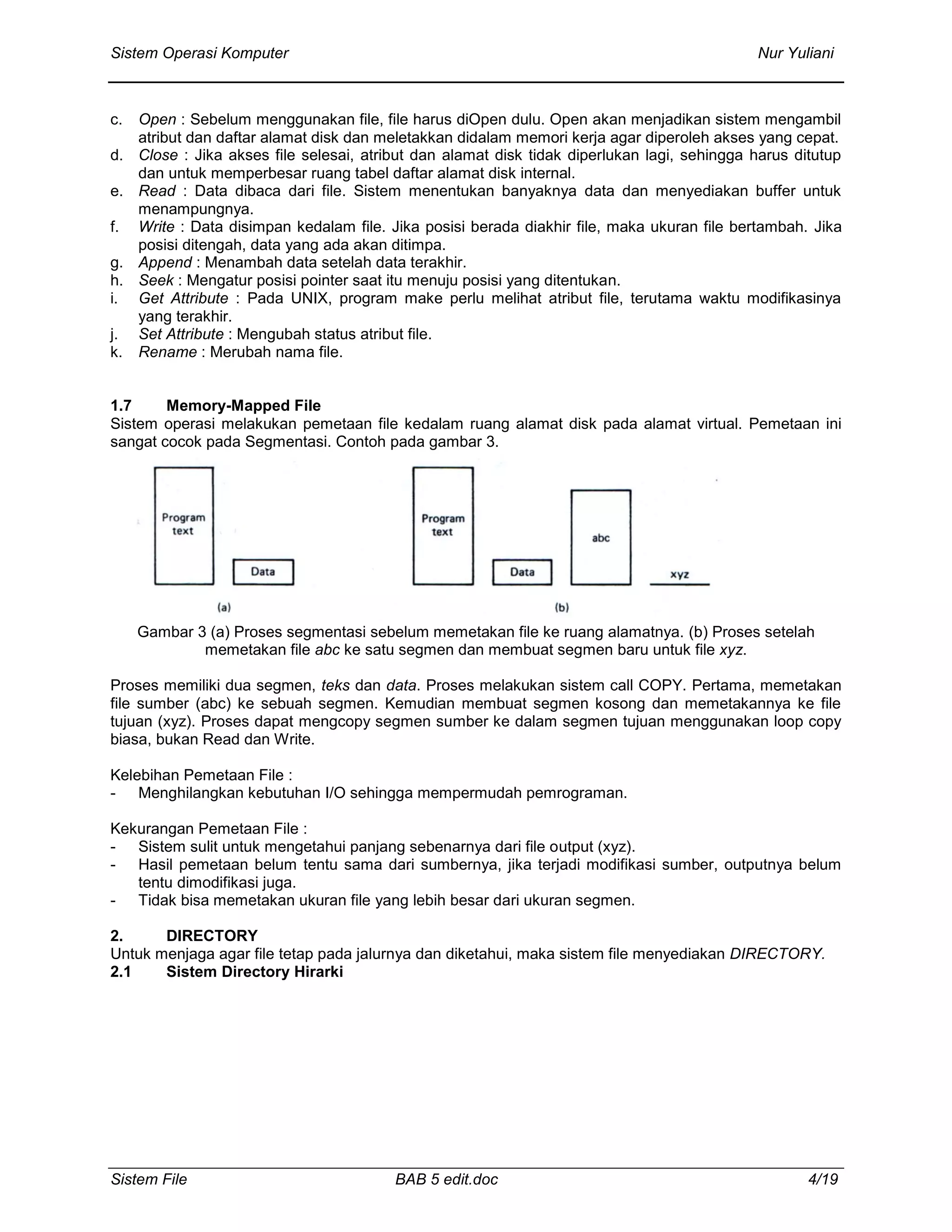 Sistem Operasi Komputer Nur Yuliani
Sistem File BAB 5 edit.doc 4/19
c. Open : Sebelum menggunakan file, file harus diOpen dulu. Open akan menjadikan sistem mengambil
atribut dan daftar alamat disk dan meletakkan didalam memori kerja agar diperoleh akses yang cepat.
d. Close : Jika akses file selesai, atribut dan alamat disk tidak diperlukan lagi, sehingga harus ditutup
dan untuk memperbesar ruang tabel daftar alamat disk internal.
e. Read : Data dibaca dari file. Sistem menentukan banyaknya data dan menyediakan buffer untuk
menampungnya.
f. Write : Data disimpan kedalam file. Jika posisi berada diakhir file, maka ukuran file bertambah. Jika
posisi ditengah, data yang ada akan ditimpa.
g. Append : Menambah data setelah data terakhir.
h. Seek : Mengatur posisi pointer saat itu menuju posisi yang ditentukan.
i. Get Attribute : Pada UNIX, program make perlu melihat atribut file, terutama waktu modifikasinya
yang terakhir.
j. Set Attribute : Mengubah status atribut file.
k. Rename : Merubah nama file.
1.7 Memory-Mapped File
Sistem operasi melakukan pemetaan file kedalam ruang alamat disk pada alamat virtual. Pemetaan ini
sangat cocok pada Segmentasi. Contoh pada gambar 3.
Gambar 3 (a) Proses segmentasi sebelum memetakan file ke ruang alamatnya. (b) Proses setelah
memetakan file abc ke satu segmen dan membuat segmen baru untuk file xyz.
Proses memiliki dua segmen, teks dan data. Proses melakukan sistem call COPY. Pertama, memetakan
file sumber (abc) ke sebuah segmen. Kemudian membuat segmen kosong dan memetakannya ke file
tujuan (xyz). Proses dapat mengcopy segmen sumber ke dalam segmen tujuan menggunakan loop copy
biasa, bukan Read dan Write.
Kelebihan Pemetaan File :
- Menghilangkan kebutuhan I/O sehingga mempermudah pemrograman.
Kekurangan Pemetaan File :
- Sistem sulit untuk mengetahui panjang sebenarnya dari file output (xyz).
- Hasil pemetaan belum tentu sama dari sumbernya, jika terjadi modifikasi sumber, outputnya belum
tentu dimodifikasi juga.
- Tidak bisa memetakan ukuran file yang lebih besar dari ukuran segmen.
2. DIRECTORY
Untuk menjaga agar file tetap pada jalurnya dan diketahui, maka sistem file menyediakan DIRECTORY.
2.1 Sistem Directory Hirarki
 